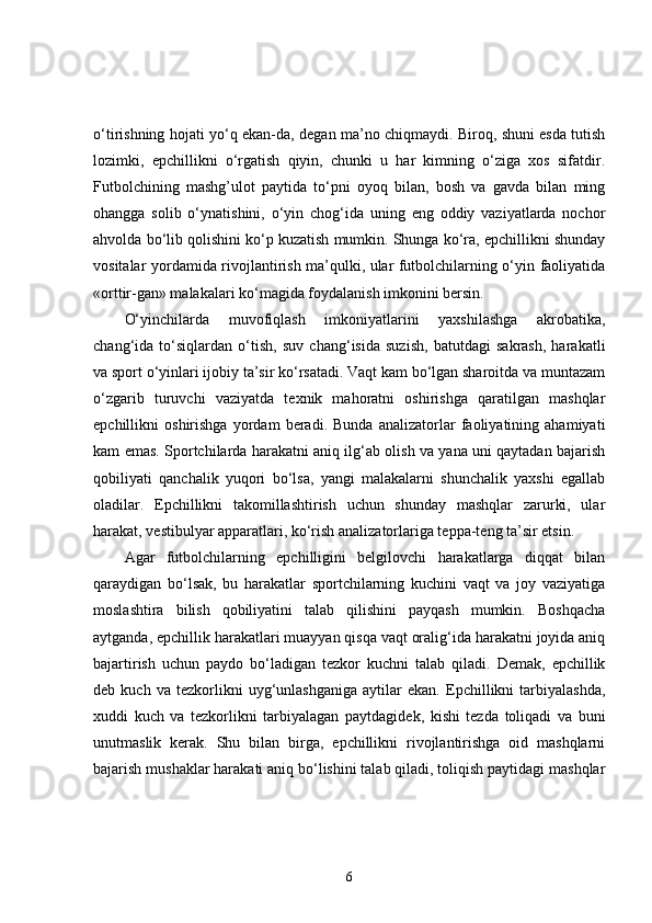 o‘tirishning hojati yo‘q ekan-da, degan ma’no chiqmaydi. Biroq, shuni esda tutish
lozimki,   epchillikni   o‘rgatish   qiyin,   chunki   u   har   kimning   o‘ziga   xos   sifatdir.
Futbolchining   mashg’ulot   paytida   to‘pni   oyoq   bilan,   bosh   va   gavda   bilan   ming
ohangga   solib   o‘ynatishini,   o‘yin   chog‘ida   uning   eng   oddiy   vaziyatlarda   nochor
ahvolda bo‘lib qolishini ko‘p kuzatish mumkin. Shunga ko‘ra, epchillikni shunday
vositalar yordamida rivojlantirish ma’qulki, ular futbolchilarning o‘yin faoliyatida
«orttir-gan» malakalari ko‘magida foydalanish imkonini bersin. 
O‘yinchilarda   muvofiqlash   imkoniyatlarini   yaxshilashga   akrobatika,
chang‘ida   to‘siqlardan   o‘tish,   suv   chang‘isida   suzish,   batutdagi   sakrash,   harakatli
va sport o‘yinlari ijobiy ta’sir ko‘rsatadi. Vaqt kam bo‘lgan sharoitda va muntazam
o‘zgarib   turuvchi   vaziyatda   texnik   mahoratni   oshirishga   qaratilgan   mashqlar
epchillikni   oshirishga   yordam   beradi.   Bunda   analizatorlar   faoliyatining   ahamiyati
kam emas. Sportchilarda harakatni aniq ilg‘ab olish va yana uni qaytadan bajarish
qobiliyati   qanchalik   yuqori   bo‘lsa,   yangi   malakalarni   shunchalik   yaxshi   egallab
oladilar.   Epchillikni   takomillashtirish   uchun   shunday   mashqlar   zarurki,   ular
harakat, vestibulyar apparatlari, ko‘rish analizatorlariga teppa-teng ta’sir etsin. 
Agar   futbolchilarning   epchilligini   belgilovchi   harakatlarga   diqqat   bilan
qaraydigan   bo‘lsak,   bu   harakatlar   sportchilarning   kuchini   vaqt   va   joy   vaziyatiga
moslashtira   bilish   qobiliyatini   talab   qilishini   payqash   mumkin.   Boshqacha
aytganda, epchillik harakatlari muayyan qisqa vaqt oralig‘ida harakatni joyida aniq
bajartirish   uchun   paydo   bo‘ladigan   tezkor   kuchni   talab   qiladi.   Demak,   epchillik
deb   kuch   va   tezkorlikni   uyg‘unlashganiga   aytilar   ekan.   Epchillikni   tarbiyalashda,
xuddi   kuch   va   tezkorlikni   tarbiyalagan   paytdagidek,   kishi   tezda   toliqadi   va   buni
unutmaslik   kerak.   Shu   bilan   birga,   epchillikni   rivojlantirishga   oid   mashqlarni
bajarish mushaklar harakati aniq bo‘lishini talab qiladi, toliqish paytidagi mashqlar
6 