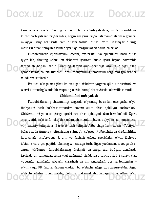 kam   samara   beradi.   Shuning   uchun   epchillikni   tarbiyalashda,   xuddi   tezkorlik   va
kuchni tarbiyalagan paytdagidek, organizm yana qayta batamom tiklanib olguncha,
muayyan   vaqt   oralig‘ida   dam   olishni   tashkil   qilish   lozim.   Mashqlar   oldingi
mashg‘ulotdan toliqish asorati deyarli qolmagan vaziyatlarda bajariladi. 
Futbolchilarda   «portlovchi»   kuchni,   tezkorlikni   va   epchillikni   hosil   qilish
qiyin   ish,   shuning   uchun   bu   sifatlarni   sportchi   butun   sport   hayoti   davomida
tarbiyalab   borishi   zarur.   Ularning   tarbiyalanib   borishiga   alohida   diqqat   bilan
qarash kerak, chunki futbolchi o‘yin faoliyatining samarasini belgilaydigan sifatlar
xuddi ana shulardir. 
Bu   uch   o‘ziga   xos   jihat   ko‘rsatilgan   sifatlarni   yagona   qilib   birlashtiradi   va
ularni bir mashg‘ulotda bir vaqtning o‘zida kompleks ravishda takomillashtiradi. 
Chidamlilikni tarbiyalash
Futbolchilarning   chidamliligi   deganda   o‘yinning   boshidan   oxirigacha   o‘yin
faoliyatini   hech   bo‘shashtirmasdan   davom   ettira   olish   qobiliyati   tushuniladi.
Chidamlilikni yana toliqishga qarshi tura olish   q obiliyati, desa ham bo‘ladi. Sport
amaliyotida to‘rt toifa toliqishni uchratish mumkin, bular: a q liy, sensor, emotsional
va   jismoniy   toliqishlar.   Bu   to‘rt   toifa   toliqish   futbolchiga   ham   xosdir.   Tabiiyki,
b u lar   ichida   jismoniy   toliqishning   salmo g‘ i   ko‘proq.   Futbolchilarda   chidamlilikni
tarbiyalash   uslubiyatiga   to‘g‘ri   yondashish   uchun   sportchilar   o‘yin   faoliyati
tabiatini va o‘yin paytida ularning zimmasiga tushadigan yuklamani hisobga olish
zarur.   Ma’lumki,   futbolchilarning   faoliyati   bir-biriga   zid   bo‘lgan   zonalarda
kechadi: bir tomondan qisqa vaqt maksimal shiddatda   o‘ tuvchi ish 5-8   soniya   (tez
yugurish,   tezlashish,   sakrash,   kurashish   va   shu   singarilar);   boshqa   tomondan   –
o‘yin   vaqti   90   daqiqa   davom   etadiki,   bu   o‘rtacha   ishga   xos   xususiyatdir.   Agar
o‘rtacha   ishdan   iborat   mashg’ulotning   maksimal   shiddatdagi   ishga   salbiy   ta’sir
7 