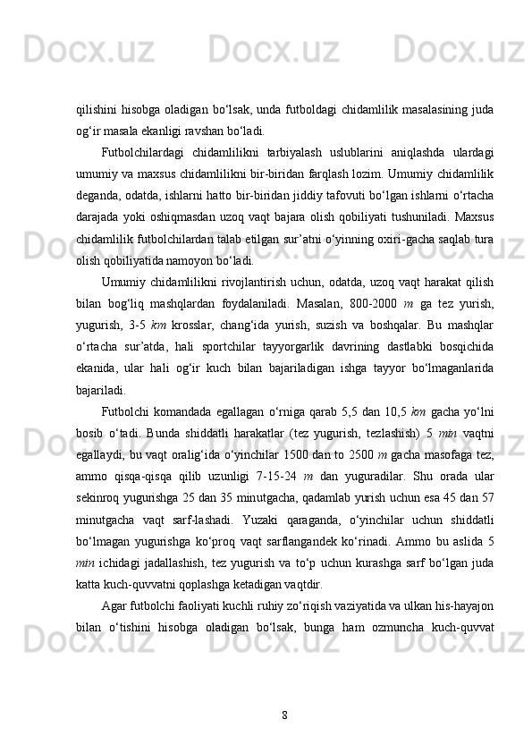 qilishini  hisobga  oladigan  bo‘lsak,  unda futboldagi  chidamlilik  masalasining  juda
og‘ir masala ekanligi ravshan bo‘ladi.   
Futbolchilardagi   chidamlilikni   tarbiyalash   uslublarini   aniqlashda   ulardagi
umumiy va maxsus chidamlilikni bir-biridan farqlash lozim. Umumiy chidamlilik
deganda, odatda, ishlarni hatto bir-biridan jiddiy tafovuti bo‘lgan ishlarni o‘rtacha
darajada   yoki   oshiqmasdan   uzoq   vaqt   bajara   olish   qobiliyati   tushuniladi.   Maxsus
chidamlilik futbolchilardan talab etilgan sur’atni o‘yinning oxiri-gacha saqlab tura
olish qobiliyatida namoyon bo‘ladi. 
Umumiy  chidamlilikni   rivojlantirish   uchun,   odatda,   uzoq  vaqt   harakat   qilish
bilan   bog‘liq   mashqlardan   foydalaniladi.   Masalan,   800-2000   m   ga   tez   yurish,
yugurish,   3-5   km   krosslar,   chang‘ida   yurish,   suzish   va   boshqalar.   Bu   mashqlar
o‘rtacha   sur’atda,   hali   sportchilar   tayyorgarlik   davrining   dastlabki   bosqichida
ekanida,   ular   hali   og‘ir   kuch   bilan   bajariladigan   ishga   tayyor   bo‘lmaganlarida
bajariladi. 
Futbolchi   komandada   egallagan   o‘ rniga   qarab   5,5   dan   10,5   km   gacha   yo‘lni
bosib   o‘tadi.   Bunda   shiddatli   harakatlar   (tez   yugurish,   tezlashish)   5   min   vaqtni
egallaydi, bu vaqt oralig‘ida o‘yinchilar 1500 dan to 2500   m   gacha masofaga tez,
ammo   qisqa-qisqa   qilib   uzunligi   7-15-24   m   dan   yuguradilar.   Shu   orada   ular
sekinroq yugurishga 25 dan 35 min u tgacha, qadamlab yurish uchun esa 45 dan 57
minutgacha   vaqt   sarf-lashadi.   Yuzaki   q araganda,   o‘yinchilar   uchun   shiddatli
bo‘lmagan   yugurishga   ko‘proq   vaqt   sarflangandek   ko‘rinadi.   Ammo   bu   aslida   5
min   ichidagi   jadallashish,   tez   yugurish   va   to‘p   uchun   kurashga   sarf   bo‘lgan   juda
katta kuch- qu vvatni  q oplashga ketadigan vaqtdir. 
Agar futbolchi faoliyati kuchli ruhiy zo‘riqish vaziyatida va ulkan his-hayajon
bilan   o‘tishini   hisobga   oladigan   bo‘lsak,   bunga   ham   ozmuncha   kuch- q uvvat
8 
