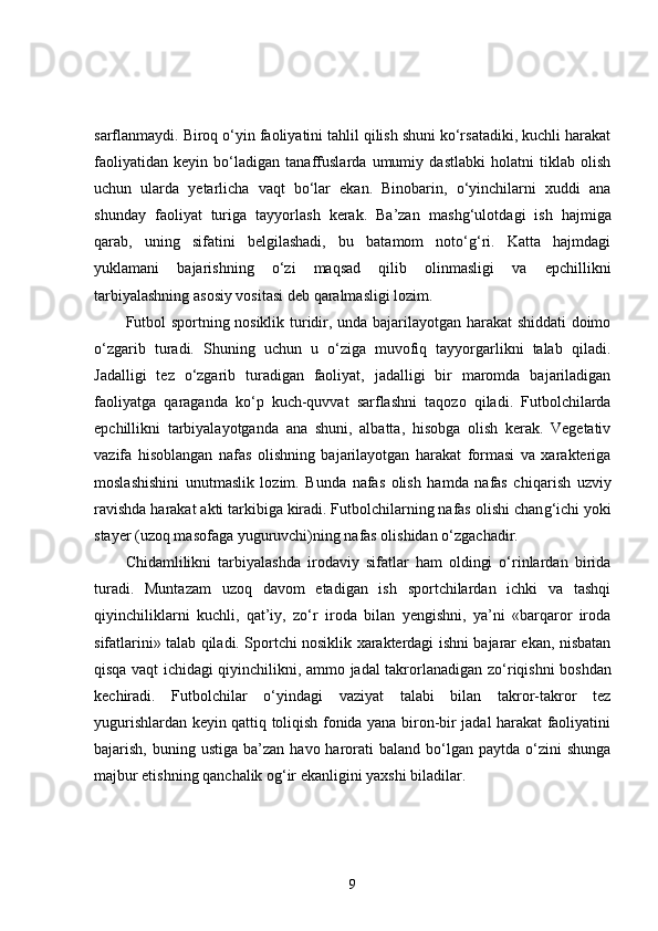 sarflanmaydi. Biroq o‘yin faoliyatini tahlil qilish shuni ko‘rsatadiki, kuchli harakat
faoliyatidan   keyin   bo‘ladigan   tanaffuslarda   umumiy   dastlabki   holatni   tiklab   olish
uchun   ularda   yetarlicha   vaqt   bo‘lar   ekan.   Binobarin,   o‘yinchilarni   xuddi   ana
shunday   faoliyat   turiga   tayyorlash   kerak.   Ba’zan   mashg‘ulot dagi   ish   hajmiga
q arab,   uning   sifatini   belgilashadi,   bu   batamom   noto‘g‘ri.   Katta   hajmdagi
yuklamani   bajarishning   o‘zi   maqsad   qilib   olinmasligi   va   epchillikni
tarbiyalashning asosiy vositasi deb  q aralmasligi lozim. 
Futbol sportning nosiklik turidir, unda bajarilayotgan harakat  shiddati doimo
o‘zgarib   turadi.   Shuning   uchun   u   o‘ziga   muvofiq   tayyorgarlikni   talab   qiladi.
Jadalligi   tez   o‘zgarib   turadigan   faoliyat,   jadalligi   bir   maromda   bajariladigan
faoliyatga   q araganda   ko‘p   kuch-quvvat   sarflashni   ta q ozo   qiladi.   Futbolchilarda
epchillikni   tarbiyalayotganda   ana   shuni,   albatta,   hisobga   olish   kerak.   Vegetativ
vazifa   hisoblangan   nafas   olishning   bajarilayotgan   harakat   formasi   va   xarakteriga
moslashishini   unutmaslik   lozim.   Bunda   nafas   olish   hamda   nafas   chi q arish   uzviy
ravishda harakat akti tarkibiga kiradi. Futbolchilarning nafas olishi chan g‘ ichi yoki
stayer (uzoq masofaga yuguruvchi)ning nafas olishidan  o‘ zgachadir. 
Chidamlilikni   tarbiyalashda   irodaviy   sifatlar   ham   oldingi   o‘rinlardan   birida
turadi.   Muntazam   uzoq   davom   etadigan   ish   sportchilardan   ichki   va   tashqi
qiyinchiliklarni   kuchli,   qat’iy,   zo‘r   iroda   bilan   yengishni,   ya’ni   «barqaror   iroda
sifatlarini» talab qiladi. Sportchi nosiklik xarakterdagi ishni bajarar ekan, nisbatan
qisqa vaqt ichidagi qiyinchilikni, ammo jadal takrorlanadigan z o‘ riqishni boshdan
kechiradi.   Futbolchilar   o‘yindagi   vaziyat   talabi   bilan   takror-takror   tez
yugurishlardan keyin qattiq toliqish fonida yana biron-bir jadal harakat faoliyatini
bajarish,  buning  ustiga  ba’zan  havo harorati  baland  bo‘lgan  paytda  o‘zini   shunga
majbur etishning qanchalik og‘ir ekanligini yaxshi biladilar. 
9 