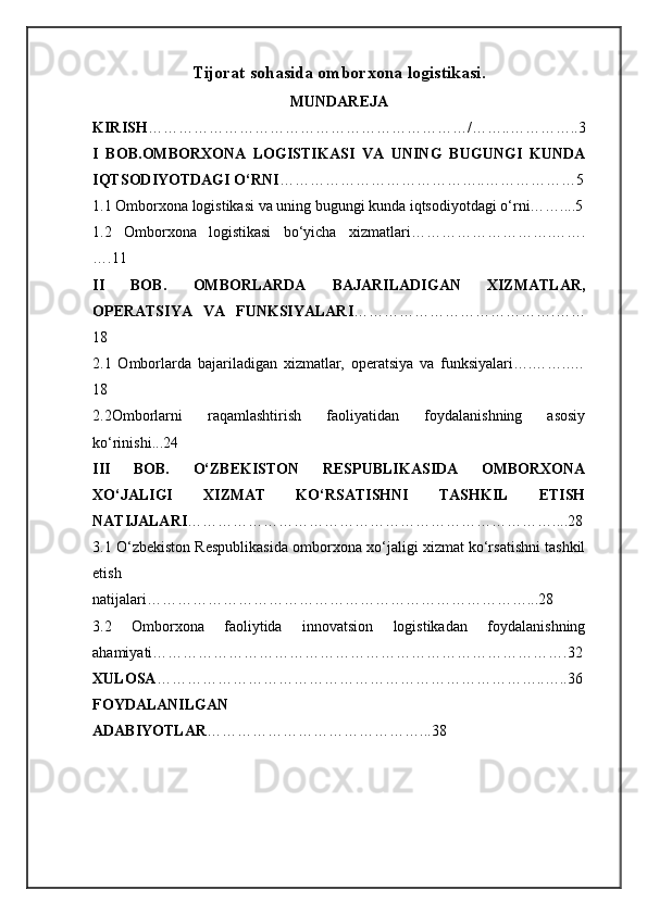 Tijorat sohasida omborxona logistikasi.
MUNDAREJA
KIRISH ………………………………………………………/……..…………..3
I   BOB. OMBORXONA   LOGISTIKASI   VA   UNING   BUGUNGI   KUNDA
IQTSODIYOTDAGI O‘RNI …………………………………..………………5
1.1 Omborxona logistikasi va uning bugungi kunda iqtsodiyotdagi o‘rni……....5
1.2   Omborxona   logistikasi   bo‘yicha   xizmatlari……………………….…….
….11
II   BOB.   OMBORLARDA   BAJARILADIGAN   XIZMATLAR,
OPERATSIYA   VA   FUNKSIYALARI ………………………………….……
18
2.1   Omborlarda   bajariladigan   xizmatlar,   operatsiya   va   funksiyalari….……..…
18
2.2Omborlarni   raqamlashtirish   faoliyatidan   foydalanishning   asosiy
ko‘rinishi...24
III   BOB.   O‘ZBEKISTON   RESPUBLIKASIDA   OMBORXONA
XO‘JALIGI   XIZMAT   KO‘RSATISHNI   TASHKIL   ETISH
NATIJALARI ………………………………………………………………....28
3.1 O‘zbekiston Respublikasida omborxona xo‘jaligi xizmat ko‘rsatishni tashkil
etish
natijalari…………………………………………………………………...28
3.2   Omborxona   faoliytida   innovatsion   logistikadan   foydalanishning
ahamiyati……………………………………………………………………….32
XULOSA …………………………………………………………………..…..36
FOYDALANILGAN
ADABIYOTLAR ……………………………………...38 