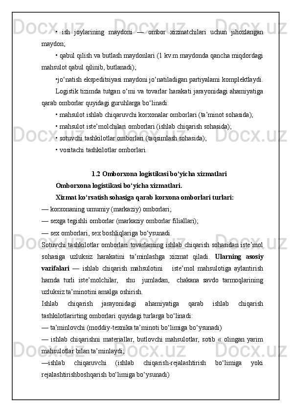•   ish   joylarining   maydoni   —   ombor   xizmatchilari   uchun   jihozlangan
maydon; 
• qabul qilish va butlash maydonlari (1 kv.m maydonda qancha miqdordagi
mahsulot qabul qilinib, butlanadi);
•jo‘natish ekspeditsiyasi maydoni jo‘natiladigan partiyalami komplektlaydi.
Logistik tizimda tutgan   о ‘mi va tovarlar harakati jarayonidagi ahamiyatiga
qarab omborlar quyidagi guruhlarga bo‘linadi: 
• mahsulot ishlab chiqaruvchi korxonalar omborlari (ta’minot sohasida); 
• mahsulot iste’molchilari omborlari (ishlab chiqarish sohasida); 
• sotuvchi tashkilotlar omborlari (taqsimlash sohasida);
• vositachi tashkilotlar omborlari.
1.2 Omborxona logistikasi bo‘yicha xizmatlari
Omborxona logistikasi bo‘yicha xizmatlari.
Xizmat ko‘rsatish sohasiga qarab korxona omborlari turlari: 
— korxonaning umumiy (markaziy) omborlari; 
— sexga tegishli omborlar (markaziy omborlar filiallari); 
— sex omborlari, sex boshliqlariga bo‘ysunadi. 
Sotuvchi tashkilotlar omborlari tovarlaming ishlab chiqarish sohasidan iste’mol
sohasiga   uzluksiz   harakatini   ta’minlashga   xizmat   qiladi.   Ularning   asosiy
vazifalari   —   ishlab   chiqarish   mahsulotini       iste’mol   mahsulotiga   aylantirish
hamda   turli   iste’molchilar,     shu     jumladan,     chakana   savdo   tarmoqlarining
uzluksiz ta’minotini amalga oshirish.
Ishlab   chiqarish   jarayonidagi   ahamiyatiga   qarab   ishlab   chiqarish
tashkilotlarirting omborlari quyidagi turlarga bo‘linadi: 
— ta’minlovchi (moddiy-texnika ta’minoti bo‘limiga bo‘ysunadi) 
—   ishlab   chiqarishni   materiallar,   butlovchi   mahsulotlar,   sotib   «   olingan   yarim
mahsulotlar bilan ta’minlaydi; 
—ishlab   chiqaruvchi   (ishlab   chiqarish-rejalashtirish   bo‘limiga   yoki
rejalashtirishboshqarish bo‘limiga bo‘ysunadi) 
