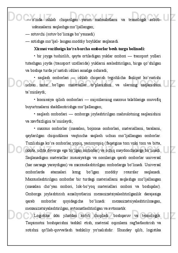 — o‘zida   ishlab   chiqarilgan   yarim   mahsulotlami   va   texnologik   asbob-
uskunalarni saqlashga mo‘ljallangan; 
— sotuvchi (sotuv bo‘limiga bo‘ysunadi)
— sotishga mo‘ljal- langan moddiy boyliklar saqlanadi.
Xizmat vazifasiga ko‘ra barcha omborlar besh turga bolinadi:  
•   bir   joyga   tushirilib,   qayta   ortiladigan   yuklar   ombori   —   transport   yollari
tutashgan   joyda   (transport   uzellarida)   yuklarni   aralashtirilgan,   birga   qo‘shilgan
va boshqa turda jo‘natish ishlari amalga oshiradi;
•   saqlash   omborlari   —   ishlab   chiqarish   tegishlicha   faoliyat   ko‘rsatishi
uchun   zarur   bo‘lgan   materiallar   to‘planishini   va   ularning   saqlanishini
ta’minlaydi; 
•   komissiya   qilish   omborlari   —   mijozlarning   maxsus   talablariga   muvofiq
buyurtmalarni shakllantirishga mo‘ljallangan;
•   saqlash   omborlari   —   omborga   joylashtirilgan   mahsulotning   saqlanishini
va xavfsizligini ta’minlaydi; 
•   maxsus   omborlar   (masalan,   bojxona   omborlari,   materiallami,   taralami,
qaylarilgan   chiqindilami   vaqtincha   saqlash   uchun   mo‘ljallangan   omborlar.
Tuzilishiga ko‘ra omborlar yopiq, yarimyopiq (faqatgina tom voki tom va bitta,
ikkita, uchta devorga ega bo‘lgan omborlar) va ochiq maydonchalarga bo‘linadi.
Saqlanadigan   materiallar   xususiyatiga   va   nomlariga   qarab   omborlar   universal
(har narsaga yaraydigan) va maxsuslashtirilgan omborlarga bo‘linadi. Universal
omborlarda   atamalari   keng   bo‘lgan   moddiy   resurslar   saqlanadi.
Maxsuslashtirilgan   omborlar   bir   turdagi   materiallami   saqlashga   mo‘ljallangan
(masalan   cho‘yan   ombori,   lok-bo‘yoq   materiallari   ombori   va   boshqalar).
Omborga   joylashtirish   amaliyotlarini   mexanizatsiyalashtirilganlik   darajasiga
qarab   omborlar   quyidagicha   bo‘linadi:   mexanizatsiyalashtirilmagan,
mexanizatsiyalashtirilgan, avtomatlashtirilgan va avtomatik. 
Logistika   ikki   jihatdan   ko'rib   chiqiladi:   boshqaruv   va   texnologik.
Taqsimotni   boshqarishni   tashkil   etish,   material   oqimlarni   rag'batlantirish   va
sotishni   qo'llab-quvvatlash   tashkiliy   yo'nalishdir.   Shunday   qilib,   logistika 
