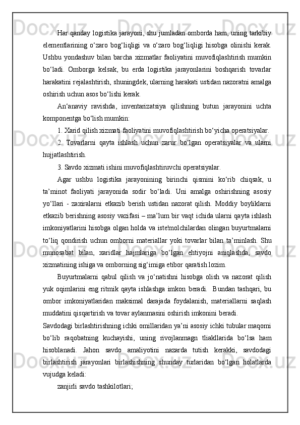Har qanday logistika jarayoni, shu jumladan omborda ham, uning tarkibiy
elementlarining   o‘zaro   bog‘liqligi   va   o‘ zaro   bog‘liqligi   hisobga   olinishi   kerak.
Ushbu  yondashuv  bilan  barcha  xizmatlar   faoliyatini  muvofiqlashtirish  mumkin
bo‘ladi.   Omborga   kelsak,   bu   erda   logistika   jarayonlarini   boshqarish   tovarlar
harakatini rejalashtirish, shuningdek, ularning harakati ustidan nazoratni amalga
oshirish uchun asos bo‘lishi kerak.
An ‘ anaviy   ravishda,   inventarizatsiya   qilishning   butun   jarayonini   uchta
komponentga bo‘lish mumkin:
1. Xarid qilish xizmati faoliyatini muvofiqlashtirish bo‘yicha operatsiyalar.
2.   Tovarlarni   qayta   ishlash   uchun   zarur   bo‘lgan   operatsiyalar   va   ularni
hujjatlashtirish.
3. Savdo xizmati ishini muvofiqlashtiruvchi operatsiyalar.
Agar   ushbu   logistika   jarayonining   birinchi   qismini   ko‘rib   chiqsak,   u
ta ’ minot   faoliyati   jarayonida   sodir   bo‘ladi.   Uni   amalga   oshirishning   asosiy
yo‘llari   -   zaxiralarni   etkazib   berish   ustidan   nazorat   qilish.   Moddiy   boyliklarni
etkazib berishning asosiy vazifasi – ma’lum bir vaqt ichida ularni qayta ishlash
imkoniyatlarini hisobga olgan holda va iste'molchilardan olingan buyurtmalarni
to‘liq   qondirish   uchun   omborni   materiallar   yoki   tovarlar   bilan   ta ’ minlash.   Shu
munosabat   bilan,   xaridlar   hajmlariga   bo‘lgan   ehtiyojni   aniqlashda,   savdo
xizmatining ishiga va omborning sig‘imiga etibor qaratish lozim.
Buyurtmalarni   qabul   qilish   va   jo‘natishni   hisobga   olish   va   nazorat   qilish
yuk   oqimlarini   eng   ritmik   qayta   ishlashga   imkon   beradi.     Bundan   tashqari,   bu
ombor   imkoniyatlaridan   maksimal   darajada   foydalanish,   materiallarni   saqlash
muddatini qisqartirish va tovar aylanmasini oshirish imkonini beradi.
Savdodagi birlashtirishning ichki omillaridan ya’ni asosiy ichki tubular maqomi
bo‘lib   raqobatning   kuchayishi,   uning   rivojlanmagn   tliakllarida   bo‘lsa   ham
hisoblanadi.   Jahon   savdo   amaliyotini   nazarda   tutish   kerakki,   savdodagi
birlashtirish   jarayonlari   birlashishning   shunday   turlaridan   bo‘lgan   holatlarda
vujudga keladi:
zanjirli savdo tashkilotlari;  