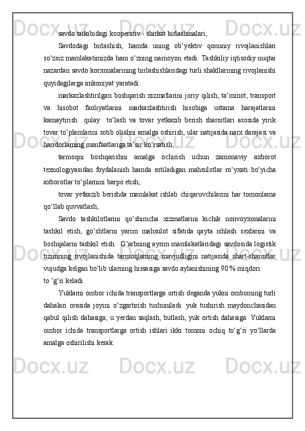 savdo tarkibidagi kooperativ - shirkat birlashmalari;
Savdodagi   birlashish,   hamda   uning   ob’yektiv   qonuniy   rivojlanishlari
so‘zsiz mamlakatimizda ham o‘zning namoyon etadi. Tashkiliy iqtisodiy nuqtai
nazardan savdo korxonalarining birlashishlaridagi turli shakllarining rivojlanishi
quyidagilarga imkoniyat yaratadi: 
markazlashtirilgan   boshqarish   xizmatlarini   joriy   qilish,   ta‘minot,   transport
va   hisobot   faoliyatlarini   markazlashtirish   hisobiga   ustama   harajatlarini
kamaytirish     qulay     to‘lash   va   tovar   yetkazib   berish   sharoitlari   asosida   yirik
tovar to‘plamlarini sotib olishni amalga oshirish, ular natijasida narx darajasi va
haridorlaming manfaatlariga ta’sir ko‘rsatish; 
tarmoqni   boshqarishni   amalga   ochirish   uchun   zamonaviy   axborot
texnologiyasidan   foydalanish   hamda   sotiladigan   mahsulotlar   ro‘yxati   bo‘yicha
axborotlar to‘plarnini barpo etish;
tovar   yetkazib   berishda   mamlakat   ishlab   chiqaruvchilarini   har   tomonlama
qo‘llab quvvatlash;
Savdo   tashkilotlarini   qo‘shimcha   xizmatlarini   kichik   nonvoyxonalarini
tashkil   etish,   go‘shtlarni   yarim   mahsulot   sifatida   qayta   ishlash   sexlarini   va
boshqalarni tashkil etish.   G‘arbning ayrim mamlakatlaridagi savdosida logistik
tizimning   rivojlanishida   tarmoqlarning   mavjudligini   natijasida   shart-sharoitlar
vujudga kelgan bo‘lib ularning hissasiga savdo aylanishining 90 % miqdori 
to ‘g‘ri keladi.
Yuklarni ombor ichida transportlarga ortish deganda yukni omboming turli
dahalari   orasida   joyini   o‘zgartirish   tushuniladi:   yuk   tushirish   maydonchasidan
qabul   qilish  dahasiga,  u  yerdan  saqlash,  butlash,   yuk  ortish   dahasiga.   Yuklarni
ombor   ichida   transportlarga   ortish   ishlari   ikki   tomoni   ochiq   to‘g‘ri   yo‘llarda
amalga oshirilishi kerak. 