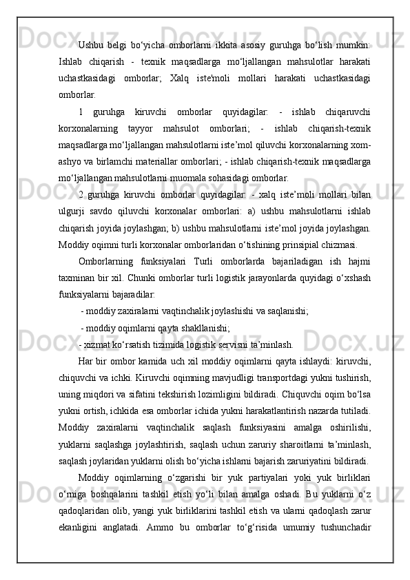 Ushbu   belgi   bo‘yicha   omborlarni   ikkita   asosiy   guruhga   bo‘lish   mumkin:
Ishlab   chiqarish   -   texnik   maqsadlarga   mo‘ljallangan   mahsulotlar   harakati
uchastkasidagi   omborlar;   Xalq   iste'moli   mollari   harakati   uchastkasidagi
omborlar. 
1   guruhga   kiruvchi   omborlar   quyidagilar:   -   ishlab   chiqaruvchi
korxonalarning   tayyor   mahsulot   omborlari;   -   ishlab   chiqarish-texnik
maqsadlarga mo‘ljallangan mahsulotlarni iste’mol qiluvchi korxonalarning xom-
ashyo va birlamchi materiallar omborlari; - ishlab chiqarish-texnik maqsadlarga
mo‘ljallangan mahsulotlarni muomala sohasidagi omborlar. 
2   guruhga   kiruvchi   omborlar   quyidagilar:   -   xalq   iste’moli   mollari   bilan
ulgurji   savdo   qiluvchi   korxonalar   omborlari:   a)   ushbu   mahsulotlarni   ishlab
chiqarish joyida joylashgan; b) ushbu mahsulotlarni iste’mol joyida joylashgan.
Moddiy oqimni turli korxonalar omborlaridan o‘tishining prinsipial chizmasi.
Omborlarning   funksiyalari   Turli   omborlarda   bajariladigan   ish   hajmi
taxminan bir xil. Chunki omborlar turli logistik jarayonlarda quyidagi o‘xshash
funksiyalarni bajaradilar:
 - moddiy zaxiralarni vaqtinchalik joylashishi va saqlanishi;
 - moddiy oqimlarni qayta shakllanishi; 
- xizmat ko‘rsatish tizimida logistik servisni ta’minlash. 
Har   bir  ombor   kamida  uch  xil   moddiy  oqimlarni  qayta  ishlaydi:   kiruvchi,
chiquvchi va ichki. Kiruvchi oqimning mavjudligi transportdagi yukni tushirish,
uning miqdori va sifatini tekshirish lozimligini bildiradi. Chiquvchi oqim bo‘lsa
yukni ortish, ichkida esa omborlar ichida yukni harakatlantirish nazarda tutiladi.
Moddiy   zaxiralarni   vaqtinchalik   saqlash   funksiyasini   amalga   oshirilishi,
yuklarni   saqlashga   joylashtirish,   saqlash   uchun   zaruriy   sharoitlarni   ta’minlash,
saqlash joylaridan yuklarni olish bo‘yicha ishlarni bajarish zaruriyatini bildiradi.
Moddiy   oqimlarning   o‘zgarishi   bir   yuk   partiyalari   yoki   yuk   birliklari
o‘rniga   boshqalarini   tashkil   etish   yo‘li   bilan   amalga   oshadi.   Bu   yuklarni   o‘z
qadoqlaridan olib, yangi yuk birliklarini  tashkil  etish va ularni  qadoqlash zarur
ekanligini   anglatadi.   Ammo   bu   omborlar   to‘g‘risida   umumiy   tushunchadir 