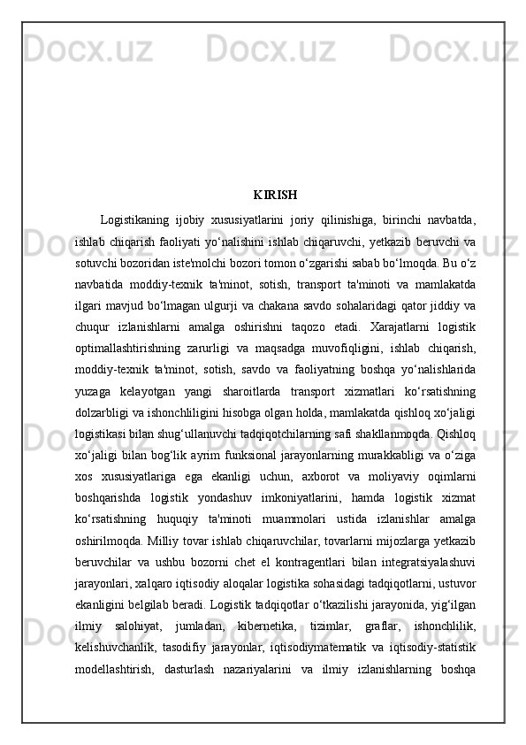 KIRISH
Logistikaning   ijobiy   xususiyatlarini   joriy   qilinishiga,   birinchi   navbatda,
ishlab   chiqarish   faoliyati   yo‘nalishini   ishlab   chiqaruvchi,   yetkazib   beruvchi   va
sotuvchi bozoridan iste'molchi bozori tomon o‘zgarishi sabab bo‘lmoqda. Bu o‘z
navbatida   moddiy-texnik   ta'minot,   sotish,   transport   ta'minoti   va   mamlakatda
ilgari  mavjud  bo‘lmagan  ulgurji  va   chakana  savdo   sohalaridagi  qator   jiddiy  va
chuqur   izlanishlarni   amalga   oshirishni   taqozo   etadi.   Xarajatlarni   logistik
optimallashtirishning   zarurligi   va   maqsadga   muvofiqligini,   ishlab   chiqarish,
moddiy-texnik   ta'minot,   sotish,   savdo   va   faoliyatning   boshqa   yo‘nalishlarida
yuzaga   kelayotgan   yangi   sharoitlarda   transport   xizmatlari   ko‘rsatishning
dolzarbligi va ishonchliligini hisobga olgan holda, mamlakatda qishloq xo‘jaligi
logistikasi bilan shug‘ullanuvchi tadqiqotchilarning safi shakllanmoqda. Qishloq
xo‘jaligi   bilan   bog‘lik   ayrim   funksional   jarayonlarning   murakkabligi   va   o‘ziga
xos   xususiyatlariga   ega   ekanligi   uchun,   axborot   va   moliyaviy   oqimlarni
boshqarishda   logistik   yondashuv   imkoniyatlarini,   hamda   logistik   xizmat
ko‘rsatishning   huquqiy   ta'minoti   muammolari   ustida   izlanishlar   amalga
oshirilmoqda. Milliy tovar ishlab chiqaruvchilar, tovarlarni mijozlarga yetkazib
beruvchilar   va   ushbu   bozorni   chet   el   kontragentlari   bilan   integratsiyalashuvi
jarayonlari, xalqaro iqtisodiy aloqalar logistika sohasidagi tadqiqotlarni, ustuvor
ekanligini belgilab beradi. Logistik tadqiqotlar o‘tkazilishi jarayonida, yig‘ilgan
ilmiy   salohiyat,   jumladan,   kibernetika,   tizimlar,   graflar,   ishonchlilik,
kelishuvchanlik,   tasodifiy   jarayonlar,   iqtisodiymatematik   va   iqtisodiy-statistik
modellashtirish,   dasturlash   nazariyalarini   va   ilmiy   izlanishlarning   boshqa 