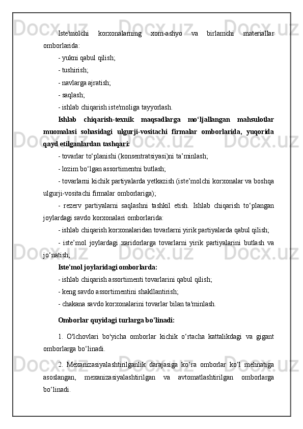 Iste'molchi   korxonalarning   xom-ashyo   va   birlamchi   materiallar
omborlarida: 
- yukni qabul qilish; 
- tushirish; 
- navlarga ajratish; 
- saqlash; 
- ishlab chiqarish iste'moliga tayyorlash.
Ishlab   chiqarish-texnik   maqsadlarga   mo‘ljallangan   mahsulotlar
muomalasi   sohasidagi   ulgurji-vositachi   firmalar   omborlarida,   yuqorida
qayd etilganlardan tashqari:
- tovarlar to‘planishi (konsentratsiyasi)ni ta’minlash;
- lozim bo‘lgan assortimentni butlash; 
- tovarlarni kichik partiyalarda yetkazish (iste’molchi korxonalar va boshqa
ulgurji-vositachi firmalar omborlariga);
-   rezerv   partiyalarni   saqlashni   tashkil   etish.   Ishlab   chiqarish   to‘plangan
joylardagi savdo korxonalari omborlarida: 
- ishlab chiqarish korxonalaridan tovarlarni yirik partiyalarda qabul qilish;
-   iste’mol   joylardagi   xaridorlarga   tovarlarni   yirik   partiyalarini   butlash   va
jo‘natish;
Iste'mol joylaridagi omborlarda: 
- ishlab chiqarish assortimenti tovarlarini qabul qilish;
- keng savdo assortimentini shakllantirish; 
- chakana savdo korxonalarini tovarlar bilan ta'minlash.
Omborlar quyidagi turlarga bo'linadi:
1.   O'lchovlari   bo'yicha   omborlar   kichik   o‘rtacha   kattalikdagi   va   gigant
omborlarga bo‘linadi.
2.   Mexanizasiyalashtirilganlik   darajasiga   ko‘ra   omborlar   ko‘l   mehnatiga
asoslangan,   mexanizasiyalashtirilgan   va   avtomatlashtirilgan   omborlarga
bo‘linadi. 