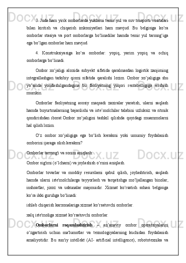 3. Juda ham yirik omborlarda yuklarni temir yul va suv trnsporti vositalari
bilan   kiritish   va   chiqarish   imkoniyatlari   ham   mavjud.   Bu   belgisiga   ko‘ra
omborlar   stasiya   va   port   omborlarga   bo‘linadilar   hamda   temir   yul   tarmog‘iga
ega bo‘lgan omborlar ham mavjud.
4.   Konstruksiyasiga   ko‘ra   omborlar:   yopiq,   yarim   yopiq   va   ochiq
omborlarga bo‘linadi.
Ombor   xo‘jaligi   aloxida   subyekt   sifatida   qaralmasdan   logistik   zanjirning
integrallashgan   tarkibiy   qismi   sifatida   qaralishi   lozim.   Ombor   xo‘jaligiga   shu
yo‘sinda   yondashilgandagina   bu   faoliyatning   yuqori   rentabelligiga   erishish
mumkin.
Omborlar   faoliyatning   asosiy   maqsadi   zaxiralar   yaratish,   ularni   saqlash
hamda  buyurtmalarning bajarilishi   va iste’molchilar   talabini  uzluksiz  va  ritmik
qondirishdan   iborat.Ombor   xo‘jaligini   tashkil   qilishda   quyidagi   muammolarni
hal qilish lozim.
O‘z   ombor   xo‘jaligiga   ega   bo‘lish   kerakmi   yoki   umumiy   foydalanish
omborini ijaraga olish kerakmi?
Omborlar tarmog'i va sonini aniqlash.
Ombor sig'imi (o‘lchami) va joylashish o‘rnini aniqlash.
Omborlar   tovarlar   va   moddiy   resurslarni   qabul   qilish,   joylashtirish,   saqlash
hamda   ularni   iste'molchilarga   tayyorlash   va   tarqatishga   mo‘ljallangan   binolar,
inshoatlar,   jixoz   va   uskunalar   majmuidir.   Xizmat   ko‘rsatish   sohasi   belgisiga
ko‘ra ikki guruhga bo‘linadi:
ishlab chiqarish karxonalariga xizmat ko‘rsatuvchi omborlar.
xalq iste'moliga xizmat ko‘rsatuvchi omborlar.
Omborlarni   raqamlashtirish   –   an’anaviy   ombor   operatsiyalarini
o‘zgartirish   uchun   ma'lumotlar   va   texnologiyalarning   kuchidan   foydalanish
amaliyotidir.   Bu   sun'iy   intellekt   (AI-   artificial   intelligence),   robototexnika   va 