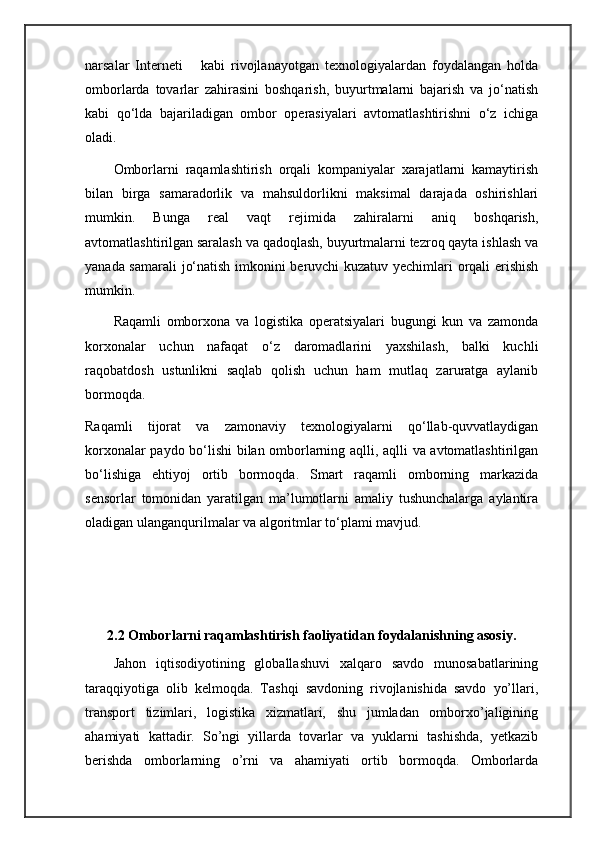 narsalar   Interneti       kabi   rivojlanayotgan   texnologiyalardan   foydalangan   holda
omborlarda   tovarlar   zahirasini   boshqarish,   buyurtmalarni   bajarish   va   jo‘natish
kabi   qo‘lda   bajariladigan   ombor   operasiyalari   avtomatlashtirishni   o‘z   ichiga
oladi.
Omborlarni   raqamlashtirish   orqali   kompaniyalar   xarajatlarni   kamaytirish
bilan   birga   samaradorlik   va   mahsuldorlikni   maksimal   darajada   oshirishlari
mumkin.   Bunga   real   vaqt   rejimida   zahiralarni   aniq   boshqarish,
avtomatlashtirilgan saralash va qadoqlash, buyurtmalarni tezroq qayta ishlash va
yanada samarali  jo‘natish imkonini beruvchi kuzatuv yechimlari orqali erishish
mumkin.
Raqamli   omborxona   va   logistika   operatsiyalari   bugungi   kun   va   zamonda
korxonalar   uchun   nafaqat   o‘z   daromadlarini   yaxshilash,   balki   kuchli
raqobatdosh   ustunlikni   saqlab   qolish   uchun   ham   mutlaq   zaruratga   aylanib
bormoqda.
Raqamli   tijorat   va   zamonaviy   texnologiyalarni   qo‘llab-quvvatlaydigan
korxonalar paydo bo‘lishi bilan omborlarning aqlli, aqlli va avtomatlashtirilgan
bo‘lishiga   ehtiyoj   ortib   bormoqda.   Smart   raqamli   omborning   markazida
sensorlar   tomonidan   yaratilgan   ma’lumotlarni   amaliy   tushunchalarga   aylantira
oladigan ulanganqurilmalar va algoritmlar to‘plami mavjud.
2.2 Omborlarni raqamlashtirish faoliyatidan foydalanishning asosiy.
Jahon   iqtisodiyotining   globallashuvi   xalqaro   savdo   munosabatlarining
taraqqiyotiga   olib   kelmoqda.   Tashqi   savdoning   rivojlanishida   savdo   yo’llari,
transport   tizimlari,   logistika   xizmatlari,   shu   jumladan   omborxo’jaligining
ahamiyati   kattadir.   So’ngi   yillarda   tovarlar   va   yuklarni   tashishda,   yetkazib
berishda   omborlarning   o’rni   va   ahamiyati   ortib   bormoqda.   Omborlarda 