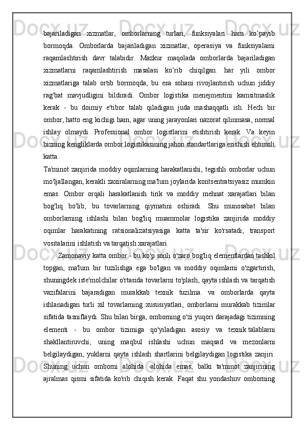 bajariladigan   xizmatlar,   omborlarning   turlari,   funksiyalari   ham   ko’payib
bormoqda.   Omborlarda   bajariladigan   xizmatlar,   operasiya   va   funksiyalarni
raqamlashtirish   davr   talabidir.   Mazkur   maqolada   omborlarda   bajariladigan
xizmatlarni   raqamlashtirish   masalasi   ko’rib   chiqilgan.   har   yili   ombor
xizmatlariga   talab   ortib   bormoqda,   bu   esa   sohani   rivojlantirish   uchun   jiddiy
rag'bat   mavjudligini   bildiradi.   Ombor   logistika   menejmentini   kamsitmaslik
kerak   -   bu   doimiy   e'tibor   talab   qiladigan   juda   mashaqqatli   ish.   Hech   bir
ombor,   hatto eng kichigi ham , agar uning jarayonlari nazorat qilinmasa, normal
ishlay   olmaydi.   Professional   ombor   logistlarini   etishtirish   kerak.   Va   keyin
bizning kengliklarda ombor logistikasining jahon standartlariga erishish ehtimoli
katta.
Ta'minot   zanjirida moddiy  oqimlarning  harakatlanishi,  tegishli  omborlar   uchun
mo'ljallangan, kerakli zaxiralarning ma'lum joylarida kontsentratsiyasiz mumkin
emas.   Ombor   orqali   harakatlanish   tirik   va   moddiy   mehnat   xarajatlari   bilan
bog'liq   bo'lib,   bu   tovarlarning   qiymatini   oshiradi.   Shu   munosabat   bilan
omborlarning   ishlashi   bilan   bog'liq   muammolar   logistika   zanjirida   moddiy
oqimlar   harakatining   ratsionalizatsiyasiga   katta   ta'sir   ko'rsatadi;   transport
vositalarini ishlatish va tarqatish xarajatlari. 
Zamonaviy katta ombor - bu ko'p sonli o'zaro bog'liq   elementlardan tashkil
topgan ,   ma'lum   bir   tuzilishga   ega   bo'lgan   va   moddiy   oqimlarni   o'zgartirish,
shuningdek iste'molchilar o'rtasida tovarlarni to'plash, qayta ishlash va tarqatish
vazifalarini   bajaradigan   murakkab   texnik   tuzilma.   va   omborlarda   qayta
ishlanadigan   turli   xil   tovarlarning   xususiyatlari,   omborlarni   murakkab   tizimlar
sifatida tasniflaydi. Shu bilan birga, omborning o'zi yuqori darajadagi tizimning
elementi   -   bu   ombor   tizimiga   qo'yiladigan   asosiy   va   texnik   talablarni
shakllantiruvchi ,   uning   maqbul   ishlashi   uchun   maqsad   va   mezonlarni
belgilaydigan,   yuklarni   qayta   ishlash   shartlarini   belgilaydigan   logistika   zanjiri.
Shuning   uchun   omborni   alohida   -alohida   emas,   balki   ta'minot   zanjirining
ajralmas   qismi   sifatida   ko'rib   chiqish   kerak.   Faqat   shu   yondashuv   omborning 