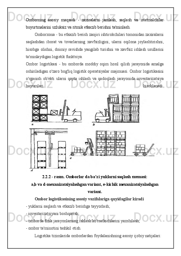 Omborning   asosiy   maqsadi   -   zaxiralarni   jamlash,   saqlash   va   iste'molchilar
buyurtmalarini uzluksiz va ritmik etkazib berishni ta'minlash.
Omborxona - bu etkazib berish zanjiri ishtirokchilari tomonidan zaxiralarni
saqlashdan   iborat   va   tovarlarning   xavfsizligini,   ularni   oqilona   joylashtirishni,
hisobga  olishni,  doimiy  ravishda  yangilab turishni   va xavfsiz  ishlash   usullarini
ta'minlaydigan logistik funktsiya.
Ombor   logistikasi   -   bu   omborda   moddiy   oqim   hosil   qilish   jarayonida   amalga
oshiriladigan o'zaro bog'liq logistik operatsiyalar majmuasi. Ombor logistikasini
o'rganish   ob'ekti   ularni   qayta   ishlash   va   qadoqlash   jarayonida   inventarizatsiya
buyumlari   hisoblanadi.
2.2.2 - rasm. Omborlar da ba’zi yuklarni saqlash sxemasi:
a,b va d-mexanizatsiyalashgan variant, e-kichik mexanizatsiyalashgan
variant.
Ombor logistikasining asosiy vazifalariga quyidagilar kiradi
- yuklarni saqlash va etkazib berishga tayyorlash;
- inventarizatsiyani boshqarish;
- omborda fizik jarayonlarning ishlash ko'rsatkichlarini yaxshilash;
- ombor ta'minotini tashkil etish.
Logistika tizimlarida omborlardan foydalanishning asosiy ijobiy natijalari: 