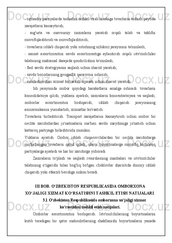 - iqtisodiy partiyalarda tashishni tashkil etish hisobiga tovarlarni tashish paytida
xarajatlarni kamaytirish;
-   sug'urta   va   mavsumiy   zaxiralarni   yaratish   orqali   talab   va   taklifni
muvofiqlashtirish va muvofiqlashtirish;
- tovarlarni ishlab chiqarish yoki sotishning uzluksiz jarayonini ta'minlash;
-   sanoat   assortimentini   savdo   assortimentiga   aylantirish   orqali   iste'molchilar
talabining maksimal darajada qondirilishini ta'minlash;
- faol savdo strategiyasini saqlash uchun sharoit yaratish;
- savdo bozorlarining geografik qamrovini oshirish;
- moslashuvchan xizmat ko'rsatish siyosati uchun sharoit yaratish.
Ish   jarayonida   ombor   quyidagi   harakatlarni   amalga   oshiradi:   tovarlarni
konsolidatsiya   qilish;   yuklarni   ajratish;   zaxiralarni   konsentratsiyasi   va   saqlash;
omborlar   assortimentini   boshqarish;   ishlab   chiqarish   jarayonining
asinxronikasini yumshatish; xizmatlar ko'rsatish.
Tovarlarni   birlashtirish.   Transport   xarajatlarini   kamaytirish   uchun   ombor   bir
nechta   xaridorlardan   jo'natmalarni   ma'lum   savdo   maydoniga   jo'natish   uchun
kattaroq partiyaga birlashtirishi mumkin.
Yuklarni   ajratish.   Ombor   ishlab   chiqaruvchilardan   bir   nechta   xaridorlarga
mo'ljallangan   tovarlarni   qabul   qiladi,   ularni   buyurtmalarga   muvofiq   kichikroq
partiyalarga ajratadi va har bir xaridorga yuboradi.
Zaxiralarni   to'plash   va   saqlash   resurslarning   manbalari   va   iste'molchilar
talabining   o'zgarishi   bilan   bog'liq   bo'lgan   cheklovlar   sharoitida   doimiy   ishlab
chiqarish yoki etkazib berishga imkon beradi.
III  BOB.  O‘ZBEKISTON RESPUBLIKASIDA OMBORXONA
XO‘JALIGI XIZMAT KO‘RSATISHNI TASHKIL ETISH NATIJALARI .
3.1 O‘zbekiston Respublikasida omborxona xo‘jaligi xizmat
ko‘rsatishni tashkil etish natijalari.
Omborlar   assortimentini   boshqarish.   Iste'molchilarning   buyurtmalarini
kutib   turadigan   bir   qator   mahsulotlarning   shakllanishi   buyurtmalarni   yanada 