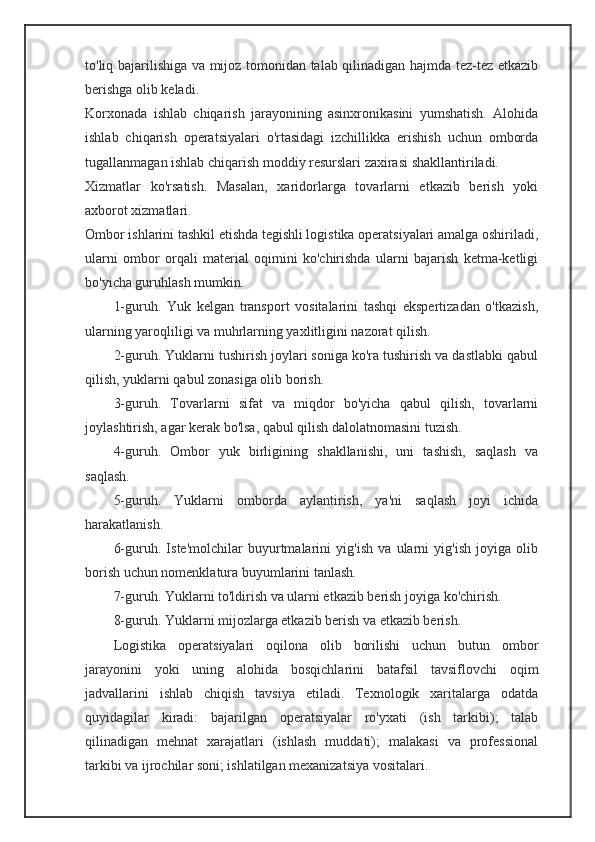 to'liq bajarilishiga va mijoz tomonidan talab qilinadigan hajmda tez-tez etkazib
berishga olib keladi.
Korxonada   ishlab   chiqarish   jarayonining   asinxronikasini   yumshatish.   Alohida
ishlab   chiqarish   operatsiyalari   o'rtasidagi   izchillikka   erishish   uchun   omborda
tugallanmagan ishlab chiqarish moddiy resurslari zaxirasi shakllantiriladi.
Xizmatlar   ko'rsatish.   Masalan,   xaridorlarga   tovarlarni   etkazib   berish   yoki
axborot xizmatlari.
Ombor ishlarini tashkil etishda tegishli logistika operatsiyalari amalga oshiriladi,
ularni   ombor   orqali   material   oqimini   ko'chirishda   ularni   bajarish   ketma-ketligi
bo'yicha guruhlash mumkin.
1-guruh.   Yuk   kelgan   transport   vositalarini   tashqi   ekspertizadan   o'tkazish,
ularning yaroqliligi va muhrlarning yaxlitligini nazorat qilish.
2-guruh. Yuklarni tushirish joylari soniga ko'ra tushirish va dastlabki qabul
qilish, yuklarni qabul zonasiga olib borish.
3-guruh.   Tovarlarni   sifat   va   miqdor   bo'yicha   qabul   qilish,   tovarlarni
joylashtirish, agar kerak bo'lsa, qabul qilish dalolatnomasini tuzish.
4-guruh.   Ombor   yuk   birligining   shakllanishi,   uni   tashish,   saqlash   va
saqlash.
5-guruh.   Yuklarni   omborda   aylantirish,   ya'ni   saqlash   joyi   ichida
harakatlanish.
6-guruh.   Iste'molchilar   buyurtmalarini   yig'ish   va   ularni   yig'ish   joyiga   olib
borish uchun nomenklatura buyumlarini tanlash.
7-guruh. Yuklarni to'ldirish va ularni etkazib berish joyiga ko'chirish.
8-guruh. Yuklarni mijozlarga etkazib berish va etkazib berish.
Logistika   operatsiyalari   oqilona   olib   borilishi   uchun   butun   ombor
jarayonini   yoki   uning   alohida   bosqichlarini   batafsil   tavsiflovchi   oqim
jadvallarini   ishlab   chiqish   tavsiya   etiladi.   Texnologik   xaritalarga   odatda
quyidagilar   kiradi:   bajarilgan   operatsiyalar   ro'yxati   (ish   tarkibi);   talab
qilinadigan   mehnat   xarajatlari   (ishlash   muddati);   malakasi   va   professional
tarkibi va ijrochilar soni; ishlatilgan mexanizatsiya vositalari. 