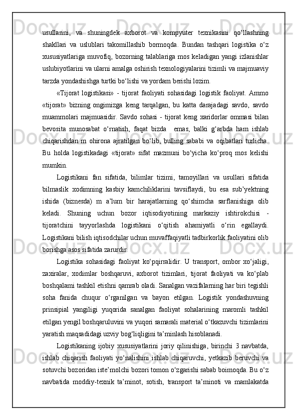 usullarini,   va   shuningdek   axborot   va   kompyuter   texnikasini   qo‘llashning
shakllari   va   uslublari   takomillashib   bormoqda.   Bundan   tashqari   logistika   o‘z
xususiyatlariga  muvofiq,  bozorning talablariga  mos  keladigan  yangi   izlanishlar
uslubiyotlarini va ularni amalga oshirish texnologiyalarini tizimli va majmuaviy
tarzda yondashishga turtki bo‘lishi va yordam berishi lozim.
«Tijorat   logistikasi»   -   tijorat   faoliyati   sohasidagi   logistik   faoliyat.   Ammo
«tijorat»   bizning   ongimizga   keng   tarqalgan,   bu   katta   darajadagi   savdo,   savdo
muammolari   majmuasidir.  Savdo   sohasi   -   tijorat   keng   xaridorlar   ommasi   bilan
bevosita   munosabat   o‘rnatish,   faqat   bizda     emas,   balki   g‘arbda   ham   ishlab
chiqarishdan   m   ohirona   ajratilgan   bo‘lib,   bulling   sababi   va   oqibatlari   turlicha.
Bu   holda   logistikadagi   «tijorat»   sifat   mazmuni   bo‘yicha   ko‘proq   mos   kelishi
mumkin.
Logistikani   fan   sifatida,   bilimlar   tizimi,   tamoyillari   va   usullari   sifatida
bilmaslik   xodimning   kasbiy   kamchiliklarini   tavsiflaydi,   bu   esa   sub’yektning
ishida   (biznesda)   m   a’lum   bir   harajatlarning   qo‘shimcha   sarflanishiga   olib
keladi.   Shuning   uchun   bozor   iqtisodiyotining   markaziy   ishtirokchisi   -
tijoratchini   tayyorlashda   logistikani   o‘qitish   ahamiyatli   o‘rin   egallaydi.
Logistikani bilish iqtisodchilar uchun muvaffaqiyatli tadbirkorlik faoliyatini olib
borishga asos sifatida zarurdir.
Logistika   sohasidagi   faoliyat   ko‘pqirralidir.   U   transport,   ombor   xo‘jaligi,
zaxiralar,   xodimlar   boshqaruvi,   axborot   tizimlari,   tijorat   faoliyati   va   ko‘plab
boshqalami tashkil etishni qamrab oladi. Sanalgan vazifalarning har biri tegishli
soha   fanida   chuqur   o‘rganilgan   va   bayon   etilgan.   Logistik   yondashuvning
prinsipial   yangiligi   yuqorida   sanalgan   faoliyat   sohalarining   maromli   tashkil
etilgan yengil boshqaruluvini va yuqori samarali material o‘tkazuvchi tizimlarini
yaratish maqsadidagi uzviy bog‘liqligini ta’minlash hisoblanadi.
Logistikaning   ijobiy   xususiyatlarini   joriy   qilinishiga,   birinchi   3   navbatda,
ishlab   chiqarish   faoliyati   yo‘nalishini   ishlab   chiqaruvchi,   yetkazib   beruvchi   va
sotuvchi bozoridan iste’molchi bozori tomon o‘zgarishi sabab boimoqda. Bu o‘z
navbatida   moddiy-texnik   ta’minot,   sotish,   transport   ta’minoti   va   mamlakatda 