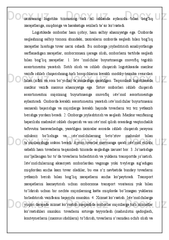 zaxiraning   logistika   tizimining   turli   xil   ishlarida   aylanishi   bilan   bog’liq
xarajatlariga, miqdoriga va harakatiga sezilarli ta’sir ko‘rsatadi.
Logistikada   omborlar   ham   ijobiy,   ham   salbiy   ahamiyatga   ega.   Omborda
saqlashning   salbiy   tomoni   shundaki,   zaxiralarni   omborda   saqlash   bilan   bog’liq
xarajatlar   hisobiga  tovar  narxi  oshadi.  Bu  omborga joylashtirish  amaliyotlariga
sarflanadigan xarajatlar, omborxonani ijaraga olish, omborlarni tartibda saqlash
bilan   bog’liq   xarajatlar.   1.   Iste   ’molchilar   buyurtmasiga   muvofiq   tegishli
assortimentni   yaratish.   Sotib   olish   va   ishlab   chiqarish   logistikasida   mazkur
vazifa ishlab chiqarishning turli bosqichlarini kerakli moddiy-texnika resurslari
bilan (sifati va soni bo‘yicha) ta’minlashga qaratilgan. Taqsimlash logistikasida
mazkur   vazifa   maxsus   ahamiyatga   ega.   Sotuv   omborlari   ishlab   chiqarish
assortimentini   mijozning   buyurtmasiga   muvofiq   iste’mol   assortimentiga
aylantiradi. Omborda kerakli assortimentni yaratish iste’molchilar buyurtmasini
samarali   bajarishga   va   mijozlarga   kerakli   hajmda   tovarlarni   tez   tez   yetkazib
berishga yordam beradi. 2. Omborga joylashtirish va saqlash. Mazkur vazifaning
bajarilishi mahsulot ishlab chiqarish va uni iste’mol qilish orasidagi vaqtinchalik
tafovutni   baravarlashga,   yaratilgan   zaxiralar   asosida   ishlab   chiqarish   jarayoni
uzluksiz   bo‘lishiga   va   iste’molchilarning   beto‘xtov   mahsulot   bilan
ta’minlanishiga imkon beradi. Ayrim tovarlar mavsumga qarab iste’mol etilishi
sababli ham tovarlarni taqsimlash tizimida saqlashga zarurat bor. 3. Jo‘natishga
mo‘ljallangan bir to‘da tovarlarni birlashtirish va yuklarni transportda jo‘natish.
Iste’molchilarning   aksariyati   omborlardan   vagonga   yoki   treylerga   sig‘adigan
miqdordan   ancha   kam   tovar   oladilar,   bu   esa   o‘z   navbatida   bunday   tovarlarni
yetkazib   berish   bilan   bog’liq   xarajatlarni   ancha   ko‘paytiradi.   Transport
xarajatlarini   kamaytirish   uchun   omborxona   transport   vositasini   yuk   bilan
to‘ldirish   uchun   bir   nechta   mijozlarning   katta   miqdorda   bo‘lmagan   yuklarini
birlashtirish vazifasini bajarishi mumkin. 4. Xizmat ko‘rsatish. Iste’molchilarga
yuqori darajada xizmat ko‘rsatish maqsadida omborlar mijozlarga turli xizmatlar
ko‘rsatishlari   mumkin:   tovarlarni   sotuvga   tayyorlash   (mahsulotni   qadoqlash,
konteynerlarni (maxsus idishlarni) to‘ldirish, tovarlarni o‘ramidan ochib olish va 