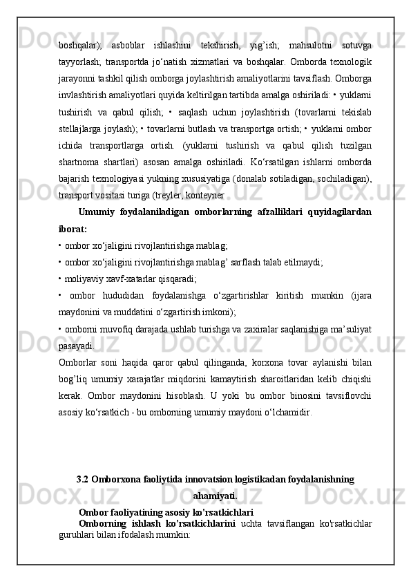 boshqalar);   asboblar   ishlashini   tekshirish,   yig’ish;   mahsulotni   sotuvga
tayyorlash;   transportda   jo‘natish   xizmatlari   va   boshqalar.   Omborda   texnologik
jarayonni tashkil qilish omborga joylashtirish amaliyotlarini tavsiflash. Omborga
invlashtirish amaliyotlari quyida keltirilgan tartibda amalga oshiriladi: • yuklarni
tushirish   va   qabul   qilish;   •   saqlash   uchun   joylashtirish   (tovarlarni   tekislab
stellajlarga joylash); • tovarlarni butlash va transportga ortish; • yuklarni ombor
ichida   transportlarga   ortish.   (yuklarni   tushirish   va   qabul   qilish   tuzilgan
shartnoma   shartlari)   asosan   amalga   oshiriladi.   Ko‘rsatilgan   ishlarni   omborda
bajarish texnologiyasi yukning xususiyatiga (donalab sotiladigan, sochiladigan),
transport vositasi turiga (treyler, konteyner 
Umumiy   foydalaniladigan   omborlarning   afzalliklari   quyidagilardan
iborat:
• ombor xo‘jaligini rivojlantirishga mablag; 
• ombor xo‘jaligini rivojlantirishga mablag’ sarflash talab etilmaydi; 
• moliyaviy xavf-xatarlar qisqaradi; 
•   ombor   hududidan   foydalanishga   o‘zgartirishlar   kiritish   mumkin   (ijara
maydonini va muddatini o‘zgartirish imkoni);
• omborni muvofiq darajada ushlab turishga va zaxiralar saqlanishiga ma’suliyat
pasayadi.
Omborlar   soni   haqida   qaror   qabul   qilinganda,   korxona   tovar   aylanishi   bilan
bog’liq   umumiy   xarajatlar   miqdorini   kamaytirish   sharoitlaridan   kelib   chiqishi
kerak.   Ombor   maydonini   hisoblash.   U   yoki   bu   ombor   binosini   tavsiflovchi
asosiy ko‘rsatkich - bu omborning umumiy maydoni o‘lchamidir.
3.2 Omborxona faoliytida innovatsion logistikadan foydalanishning
ahamiyati.
Ombor faoliyatining asosiy ko'rsatkichlari
Omborning   ishlash   ko'rsatkichlarini   uchta   tavsiflangan   ko'rsatkichlar
guruhlari bilan ifodalash mumkin: 