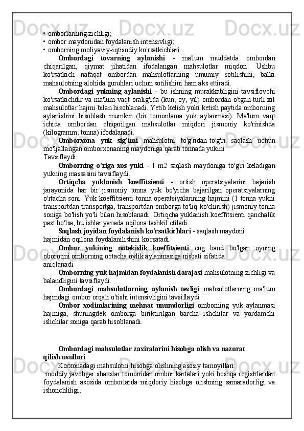 • omborlarning zichligi;
• ombor maydonidan foydalanish intensivligi;
• omborning moliyaviy-iqtisodiy ko'rsatkichlari.
Ombordagi   tovarning   aylanishi   -   ma'lum   muddatda   ombordan
chiqarilgan,   qiymat   jihatidan   ifodalangan   mahsulotlar   miqdori.   Ushbu
ko'rsatkich   nafaqat   ombordan   mahsulotlarning   umumiy   sotilishini,   balki
mahsulotning alohida guruhlari uchun sotilishini ham aks ettiradi.
Ombordagi   yukning   aylanishi   -   bu   ishning   murakkabligini   tavsiflovchi
ko'rsatkichdir va ma'lum vaqt oralig'ida (kun, oy, yil) ombordan o'tgan turli xil
mahsulotlar hajmi bilan hisoblanadi. Yetib kelish yoki ketish paytida omborning
aylanishini   hisoblash   mumkin   (bir   tomonlama   yuk   aylanmasi).   Ma'lum   vaqt
ichida   ombordan   chiqarilgan   mahsulotlar   miqdori   jismoniy   ko'rinishda
(kilogramm, tonna) ifodalanadi.
Omborxona   yuk   sig'imi   mahsulotni   to'g'ridan-to'g'ri   saqlash   uchun
mo'ljallangan omborxonaning maydoniga qarab tonnada yukini
Tavsiflaydi.
Omborning   o'ziga   xos   yuki   -   1   m2   saqlash   maydoniga   to'g'ri   keladigan
yukning massasini tavsiflaydi.
Ortiqcha   yuklanish   koeffitsienti   -   ortish   operatsiyalarini   bajarish
jarayonida   har   bir   jismoniy   tonna   yuk   bo'yicha   bajarilgan   operatsiyalarning
o'rtacha soni. Yuk koeffitsienti tonna operatsiyalarining hajmini (1 tonna yukni
transportdan transportga, transportdan omborga to'liq ko'chirish) jismoniy tonna
soniga bo'lish yo'li bilan hisoblanadi. Ortiqcha yuklanish koeffitsienti qanchalik
past bo'lsa, bu ishlar yanada oqilona tashkil etiladi.
Saqlash joyidan foydalanish ko'rsatkichlari  - saqlash maydoni
hajmidan oqilona foydalanilishini ko'rsatadi.
Ombor   yukining   notekislik   koeffitsienti   eng   band   bo'lgan   oyning
oborotini omborning o'rtacha oylik aylanmasiga nisbati sifatida
aniqlanadi.
Omborning yuk hajmidan foydalanish darajasi  mahsulotning zichligi va
balandligini tavsiflaydi.
Ombordagi   mahsulotlarning   aylanish   tezligi   mahsulotlarning   ma'lum
hajmdagi ombor orqali o'tishi intensivligini tavsiflaydi.
Ombor   xodimlarining   mehnat   unumdorligi   omborning   yuk   aylanmasi
hajmiga,   shuningdek   omborga   biriktirilgan   barcha   ishchilar   va   yordamchi
ishchilar soniga qarab hisoblanadi.
Ombordagi mahsulotlar zaxiralarini hisobga olish va nazorat
qilish usullari
Korxonadagi mahsulotni hisobga olishning asosiy tamoyillari:
 moddiy javobgar shaxslar tomonidan ombor kartalari yoki boshqa registrlardan
foydalanish   asosida   omborlarda   miqdoriy   hisobga   olishning   samaradorligi   va
ishonchliligi; 