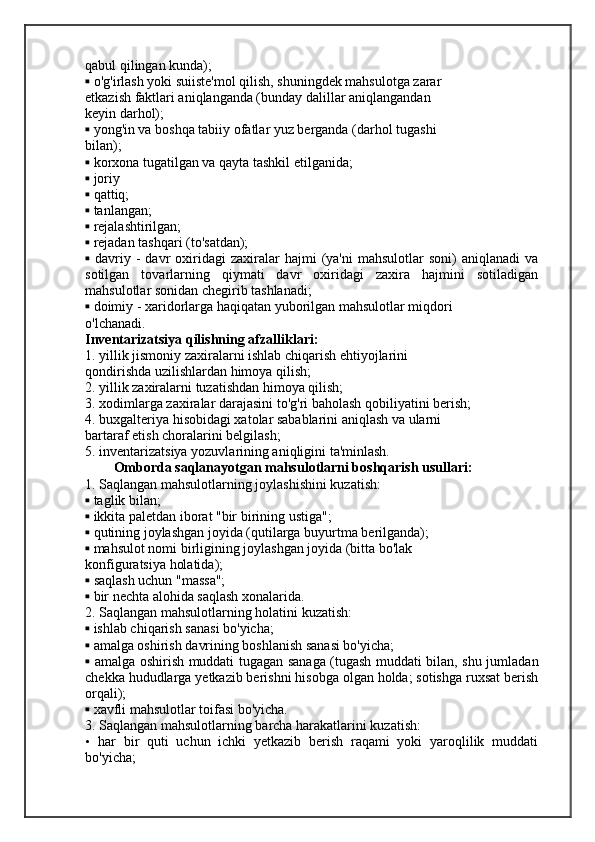 qabul qilingan kunda);
▪  o'g'irlash yoki suiiste'mol qilish, shuningdek mahsulotga zarar
etkazish faktlari aniqlanganda (bunday dalillar aniqlangandan
keyin darhol);
▪  yong'in va boshqa tabiiy ofatlar yuz berganda (darhol tugashi
bilan);
▪  korxona tugatilgan va qayta tashkil etilganida;
▪  joriy
▪  qattiq;
▪  tanlangan;
▪  rejalashtirilgan;
▪  rejadan tashqari (to'satdan);
▪   davriy  -  davr   oxiridagi  zaxiralar   hajmi   (ya'ni   mahsulotlar   soni)   aniqlanadi  va
sotilgan   tovarlarning   qiymati   davr   oxiridagi   zaxira   hajmini   sotiladigan
mahsulotlar sonidan chegirib tashlanadi;
▪  doimiy - xaridorlarga haqiqatan yuborilgan mahsulotlar miqdori
o'lchanadi.
Inventarizatsiya qilishning afzalliklari:
1. yillik jismoniy zaxiralarni ishlab chiqarish ehtiyojlarini
qondirishda uzilishlardan himoya qilish;
2. yillik zaxiralarni tuzatishdan himoya qilish;
3. xodimlarga zaxiralar darajasini to'g'ri baholash qobiliyatini berish;
4. buxgalteriya hisobidagi xatolar sabablarini aniqlash va ularni
bartaraf etish choralarini belgilash;
5. inventarizatsiya yozuvlarining aniqligini ta'minlash.
Omborda saqlanayotgan mahsulotlarni boshqarish usullari:
1. Saqlangan mahsulotlarning joylashishini kuzatish:
▪  taglik bilan;
▪  ikkita paletdan iborat "bir birining ustiga";
▪  qutining joylashgan joyida (qutilarga buyurtma berilganda);
▪  mahsulot nomi birligining joylashgan joyida (bitta bo'lak
konfiguratsiya holatida);
▪  saqlash uchun "massa";
▪  bir nechta alohida saqlash xonalarida.
2. Saqlangan mahsulotlarning holatini kuzatish:
▪  ishlab chiqarish sanasi bo'yicha;
▪  amalga oshirish davrining boshlanish sanasi bo'yicha;
▪   amalga oshirish muddati tugagan sanaga (tugash muddati bilan, shu jumladan
chekka hududlarga yetkazib berishni hisobga olgan holda; sotishga ruxsat berish
orqali);
▪  xavfli mahsulotlar toifasi bo'yicha.
3. Saqlangan mahsulotlarning barcha harakatlarini kuzatish:
•   har   bir   quti   uchun   ichki   yetkazib   berish   raqami   yoki   yaroqlilik   muddati
bo'yicha; 