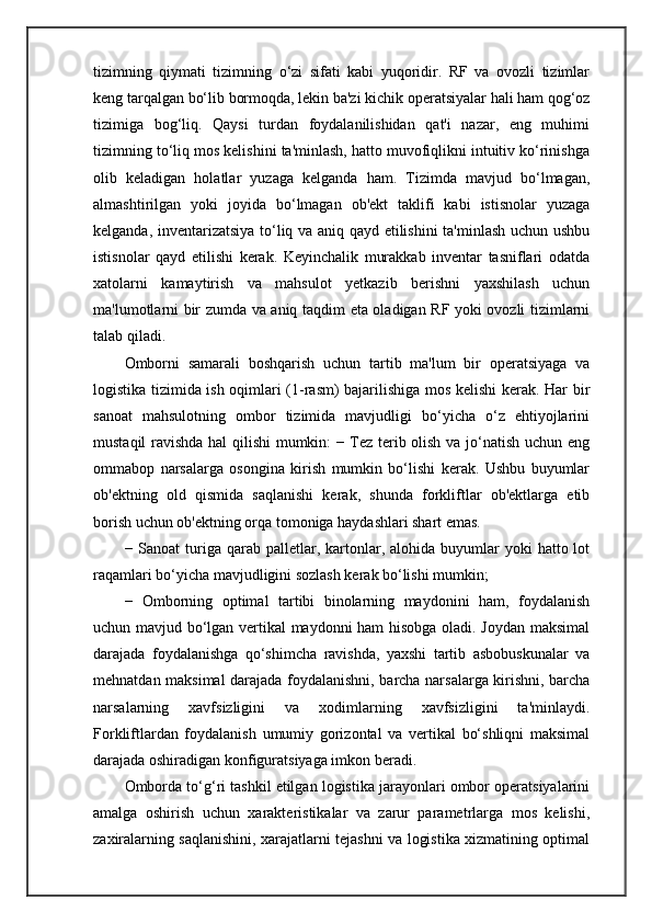 tizimning   qiymati   tizimning   o‘zi   sifati   kabi   yuqoridir.   RF   va   ovozli   tizimlar
keng tarqalgan bo‘lib bormoqda, lekin ba'zi kichik operatsiyalar hali ham qog‘oz
tizimiga   bog‘liq.   Qaysi   turdan   foydalanilishidan   qat'i   nazar,   eng   muhimi
tizimning to‘liq mos kelishini ta'minlash, hatto muvofiqlikni intuitiv ko‘rinishga
olib   keladigan   holatlar   yuzaga   kelganda   ham.   Tizimda   mavjud   bo‘lmagan,
almashtirilgan   yoki   joyida   bo‘lmagan   ob'ekt   taklifi   kabi   istisnolar   yuzaga
kelganda, inventarizatsiya to‘liq va aniq qayd etilishini  ta'minlash uchun ushbu
istisnolar   qayd   etilishi   kerak.   Keyinchalik   murakkab   inventar   tasniflari   odatda
xatolarni   kamaytirish   va   mahsulot   yetkazib   berishni   yaxshilash   uchun
ma'lumotlarni bir zumda va aniq taqdim eta oladigan RF yoki ovozli tizimlarni
talab qiladi.
Omborni   samarali   boshqarish   uchun   tartib   ma'lum   bir   operatsiyaga   va
logistika tizimida ish oqimlari (1-rasm) bajarilishiga mos kelishi kerak. Har bir
sanoat   mahsulotning   ombor   tizimida   mavjudligi   bo‘yicha   o‘z   ehtiyojlarini
mustaqil ravishda hal  qilishi  mumkin: − Tez terib olish va jo‘natish uchun eng
ommabop   narsalarga   osongina   kirish   mumkin   bo‘lishi   kerak.   Ushbu   buyumlar
ob'ektning   old   qismida   saqlanishi   kerak,   shunda   forkliftlar   ob'ektlarga   etib
borish uchun ob'ektning orqa tomoniga haydashlari shart emas.
− Sanoat   turiga  qarab palletlar,  kartonlar, alohida  buyumlar  yoki   hatto lot
raqamlari bo‘yicha mavjudligini sozlash kerak bo‘lishi mumkin;
−   Omborning   optimal   tartibi   binolarning   maydonini   ham,   foydalanish
uchun mavjud bo‘lgan vertikal maydonni ham hisobga oladi. Joydan maksimal
darajada   foydalanishga   qo‘shimcha   ravishda,   yaxshi   tartib   asbobuskunalar   va
mehnatdan maksimal darajada foydalanishni, barcha narsalarga kirishni, barcha
narsalarning   xavfsizligini   va   xodimlarning   xavfsizligini   ta'minlaydi.
Forkliftlardan   foydalanish   umumiy   gorizontal   va   vertikal   bo‘shliqni   maksimal
darajada oshiradigan konfiguratsiyaga imkon beradi.
Omborda to‘g‘ri tashkil etilgan logistika jarayonlari ombor operatsiyalarini
amalga   oshirish   uchun   xarakteristikalar   va   zarur   parametrlarga   mos   kelishi,
zaxiralarning saqlanishini, xarajatlarni tejashni va logistika xizmatining optimal 