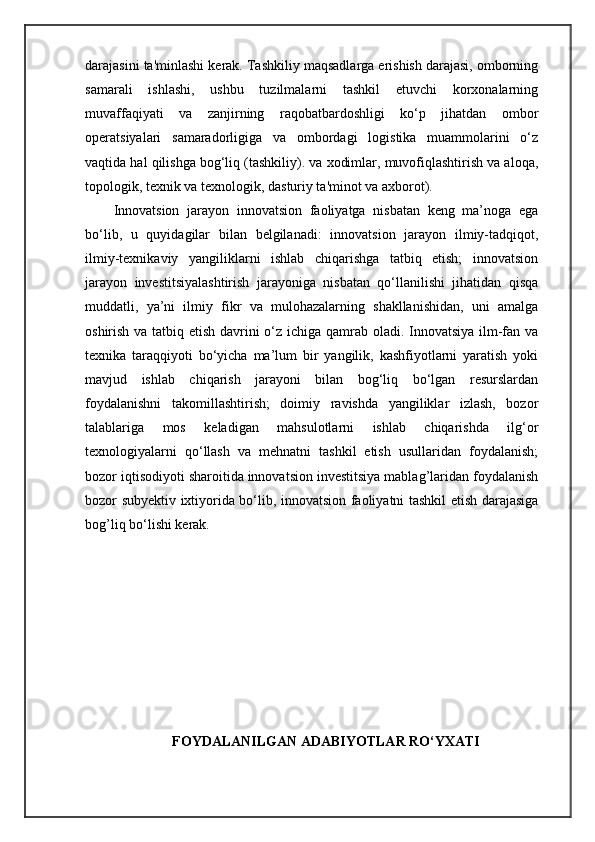 darajasini ta'minlashi kerak. Tashkiliy maqsadlarga erishish darajasi, omborning
samarali   ishlashi,   ushbu   tuzilmalarni   tashkil   etuvchi   korxonalarning
muvaffaqiyati   va   zanjirning   raqobatbardoshligi   ko‘p   jihatdan   ombor
operatsiyalari   samaradorligiga   va   ombordagi   logistika   muammolarini   o‘z
vaqtida hal qilishga bog‘liq (tashkiliy). va xodimlar, muvofiqlashtirish va aloqa,
topologik, texnik va texnologik, dasturiy ta'minot va axborot).
Innovatsion   jarayon   innovatsion   faoliyatga   nisbatan   keng   ma’noga   ega
bo‘lib,   u   quyidagilar   bilan   belgilanadi:   innovatsion   jarayon   ilmiy-tadqiqot,
ilmiy-texnikaviy   yangiliklarni   ishlab   chiqarishga   tatbiq   etish;   innovatsion
jarayon   investitsiyalashtirish   jarayoniga   nisbatan   qo‘llanilishi   jihatidan   qisqa
muddatli,   ya’ni   ilmiy   fikr   va   mulohazalarning   shakllanishidan,   uni   amalga
oshirish va tatbiq etish davrini  o‘z ichiga qamrab oladi. Innovatsiya ilm-fan va
texnika   taraqqiyoti   bo‘yicha   ma’lum   bir   yangilik,   kashfiyotlarni   yaratish   yoki
mavjud   ishlab   chiqarish   jarayoni   bilan   bog‘liq   bo‘lgan   resurslardan
foydalanishni   takomillashtirish;   doimiy   ravishda   yangiliklar   izlash,   bozor
talablariga   mos   keladigan   mahsulotlarni   ishlab   chiqarishda   ilg‘or
texnologiyalarni   qo‘llash   va   mehnatni   tashkil   etish   usullaridan   foydalanish;
bozor iqtisodiyoti sharoitida innovatsion investitsiya mablag’laridan foydalanish
bozor subyektiv ixtiyorida bo‘lib, innovatsion faoliyatni tashkil etish darajasiga
bog’liq bo‘lishi kerak.
FOYDALANILGAN ADABIYOTLAR RO‘YXATI 