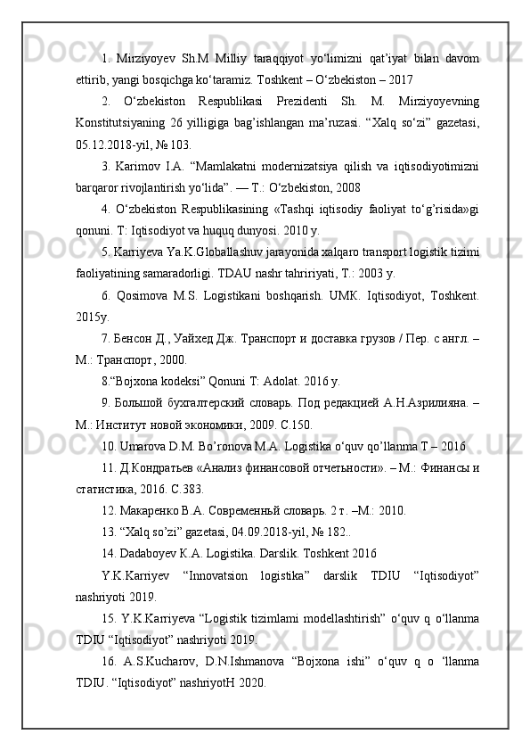 1.   Mirziyoyev   Sh.M   Milliy   taraqqiyot   yo‘limizni   qat’iyat   bilan   davom
ettirib, yangi bosqichga ko‘taramiz. Toshkent – O‘zbekiston – 2017
2.   O‘zbekiston   Respublikasi   Prezidenti   Sh.   M.   Mirziyoyevning
Konstitutsiyaning   26   yilligiga   bag’ishlangan   ma’ruzasi.   “Xalq   so‘zi”   gazetasi,
05.12.2018-yil, № 103. 
3.   Karimov   I.A.   “Mamlakatni   modernizatsiya   qilish   va   iqtisodiyotimizni
barqaror rivojlantirish yo‘lida”. —  Т .: O‘zbekiston, 2008 
4.   O‘zbekiston   Respublikasining   «Tashqi   iqtisodiy   faoliyat   to‘g’risida»gi
qonuni.  Т : Iqtisodiyot va huquq dunyosi. 2010 y. 
5. Karriyeva Ya.K.Globallashuv jarayonida xalqaro transport logistik tizimi
faoliyatining samaradorligi.  Т D А U nashr tahririyati,  Т .: 2003 y. 
6.   Qosimova   М .S.   Logistikani   boshqarish.   U МК .   Iqtisodiyot,   Т oshkent.
2015y. 
7.  Бенсон   Д .,  Уайхед   Дж .  Транспорт и доrавка грузов / Пер. с англ. –
М.: Транспорт, 2000.
8.“Bojxona kodeksi” Qonuni Т: Adolat. 2016 y.
9.  Большой  бухгалтерский   bоварь.  Под  редакцией   А.Н.Азрилияна.  –
М.: Инrитут новой экономики, 2009. С.150. 
10. Umarova D.M. Bo’ronova M.A. Logistika o‘quv qo’llanma T – 2016
11. Д.Кондратьев «Анализ финансовой отчетьноrи». – М.: Финансы и
rатиrика, 2016. С.383. 
12. Макаренко В.А. Современньй bоварь. 2 т. –М.: 2010. 
13. “Xalq so’zi” gazetasi, 04.09.2018-yil, № 182..
14. Dadaboyev  К .A. Logistika. Darslik. Toshkent 2016
Y.K.Karriyev   “Innovatsion   logistika”   darslik   TDIU   “Iqtisodiyot”
nashriyoti 2019. 
15.   Y.K.Karriyeva   “Logistik   tizimlami   modellashtirish”   o‘quv   q   o‘llanma
TDIU “Iqtisodiyot” nashriyoti 2019. 
16.   A.S.Kucharov,   D.N.Ishmanova   “Bojxona   ishi”   o‘quv   q   o   ‘llanma
TDIU. “Iqtisodiyot” nashriyotH 2020.  