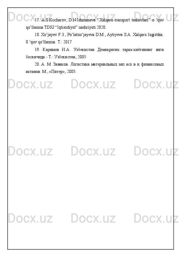 17.   A.S.Kucharov,   D.N.Ishmanova   “Xalqaro   transport   tashuvlari”   o   ‘quv
qo‘llanma TDIU “Iqtisodiyot” nashriyoti 2020. 
18. Xo‘jayev F.3., Po‘latxo‘jayeva D.M., Aytiyeva S.A. Xalqaro logistika.
0 ‘quv qo‘llanma.  Т .: 2017
19.   Каримов   И . А .   Узбекиrан   Демократик   тарак . киётининг   янги
боскичида  -  Т .:  Узбекиrан , 2005
20.   А   .М   .Заваков.   Логиrика   материальных   зап   асо   в   и   финансовых
активов. М., «Питер», 2005. 