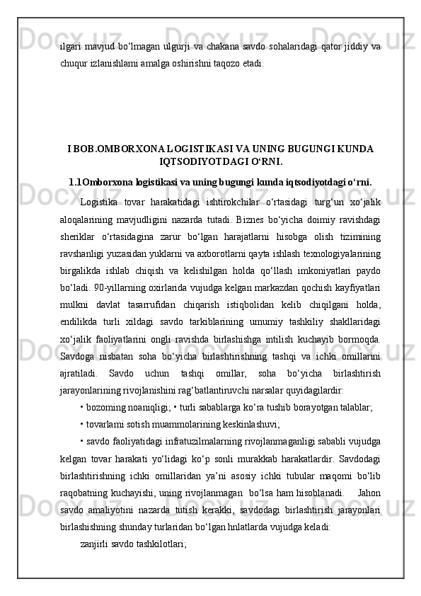 ilgari  mavjud  bo‘lmagan  ulgurji  va   chakana  savdo   sohalaridagi  qator   jiddiy  va
chuqur izlanishlami amalga oshirishni taqozo etadi.
I BOB. OMBORXONA LOGISTIKASI VA UNING BUGUNGI KUNDA
IQTSODIYOTDAGI O‘RNI.
1.1Omborxona logistikasi va uning bugungi kunda iqtsodiyotdagi o‘rni.
Logistika   tovar   harakatidagi   ishtirokchilar   o‘rtasidagi   turg‘un   xo‘jalik
aloqalarining   mavjudligini   nazarda   tutadi.   Biznes   bo‘yicha   doimiy   ravishdagi
sheriklar   o‘rtasidagina   zarur   bo‘lgan   harajatlarni   hisobga   olish   tizimining
ravshanligi yuzasidan yuklarni va axborotlarni qayta ishlash texnologiyalarining
birgalikda   ishlab   chiqish   va   kelishilgan   holda   qo‘llash   imkoniyatlari   paydo
bo‘ladi. 90-yillarning oxirlarida vujudga kelgan markazdan qochish kayfiyatlari
mulkni   davlat   tasarrufidan   chiqarish   istiqbolidan   kelib   chiqilgani   holda,
endilikda   turli   xildagi   savdo   tarkiblarining   umumiy   tashkiliy   shakllaridagi
xo‘jalik   faoliyatlarini   ongli   ravishda   birlashishga   intilish   kuchayib   bormoqda.
Savdoga   nisbatan   soha   bo‘yicha   birlashtirishning   tashqi   va   ichki   omillarini
ajratiladi.   Savdo   uchun   tashqi   omillar,   soha   bo‘yicha   birlashtirish
jarayonlarining rivojlanishini rag‘batlantiruvchi narsalar quyidagilardir: 
• bozoming noaniqligi; • turli sabablarga ko‘ra tushib borayotgan talablar; 
• tovarlami sotish muammolarining keskinlashuvi; 
• savdo faoliyatidagi infratuzilmalarning rivojlanmaganligi sababli vujudga
kelgan   tovar   harakati   yo‘lidagi   ko‘p   sonli   murakkab   harakatlardir.   Savdodagi
birlashtirishning   ichki   omillaridan   ya’ni   asosiy   ichki   tubular   maqomi   bo‘lib
raqobatning kuchayishi, uning rivojlanmagan   bo‘lsa ham hisoblanadi.       Jahon
savdo   amaliyotini   nazarda   tutish   kerakki,   savdodagi   birlashtirish   jarayonlari
birlashishning shunday turlaridan bo‘lgan hnlatlarda vujudga keladi:
zanjirli savdo tashkilotlari;