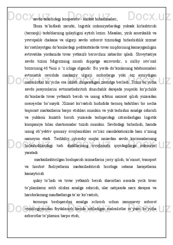 savdo tarkibidagi kooperativ - shirkat birlashmalari; 
Shuni   ta’kidlash   zarurki,   logistik   imkoniyatlardagi   yuksak   liirlashtirish
(tarmoqli)   tarkiblarning   qulayligini   aytish   lozim.   Masalan,   yirik   amerikalik   va
yevropalik   chakana   va   ulgurji   savdo   uxborot   tizimidagi   birlashishlik   xizmat
ko‘rsatilayotgan do‘konlardagi peshtaxtalarda tovar miqdorining kamayganligini
avtovatika   yordamida   tovar   yetkazib   beruvchini   xabardor   qiladi.   Shveytsatiya
savdo   tizimi   Migrozning   misoli   diqqatga   sazovordir,   u   milliy   iste’mol
bozorining 46 %ini o ‘z ichiga olgandir. Bu yerda do‘konlaming talabnomalari
avtomatik   ravishda   markaziy   ulgurji   omborlarga   yoki   tez   ayniydigan
mahsulotlar  bo‘yicha  esa  ishlab  chiqaradigan  zavodga  beriladi.  Tizim   bo‘yicha
savdo   jarayonlarini   avtomatlashritish   shunchalik   darajada   yuqoriki   ko‘pchilik
do‘konlarda   tovar   yetkazib   berish   va   uning   sifatini   nazorat   qilish   yuzasidan
menejerlar   bo‘maydi.   Xizmat   ko‘rsatish   hududida   tarmoq   tarkiblari   bir   necha
taqsimot markazlarini barpo etishlari mumkin va yuk tashishni amalga oshirish
va   yuklarni   kuzatib   borish   yuzasida   tashqaridagi   ixtisoslashgan   logistik
kompaniya   bilan   shartnomalar   tuzish   mumkin.   Savdodagi   birlashish,   hamda
uning   ob’yektiv   qonuniy   rivojlanishlari   so‘zsiz   mamlakatimizda   ham   o‘zning
namoyon   etadi.   Tashkiliy   iqtisodiy   nuqtai   nazardan   savdo   korxonalarining
birlashishlaridagi   turli   shakllarining   rivojlanishi   quyidagilarga   imkoniyat
yaratadi: 
  markazlashtirilgan boshqarish xizmatlarini joriy qilish, ta’minot, transport
va   hisobot   faoliyatlarini   markazlashtirish   hisobiga   ustama   harajatlarini
kamaytirish
qulay   to‘lash   va   tovar   yetkazib   berish   sharoitlari   asosida   yirik   tovar
to‘plamlarini   sotib   olishni   amalga   oshirish,   ular   natijasida   narx   darajasi   va
haridorlaming manfaatlariga ta’sir ko‘rsatish; 
tarmoqni   boshqarishni   amalga   ochirish   uchun   zamonaviy   axborot
texnologiyasidan   foydalanish   hamda   sotiladigan   mahsulotlar   ro‘yxati   bo‘yicha
axborotlar to‘plarnini barpo etish;  
