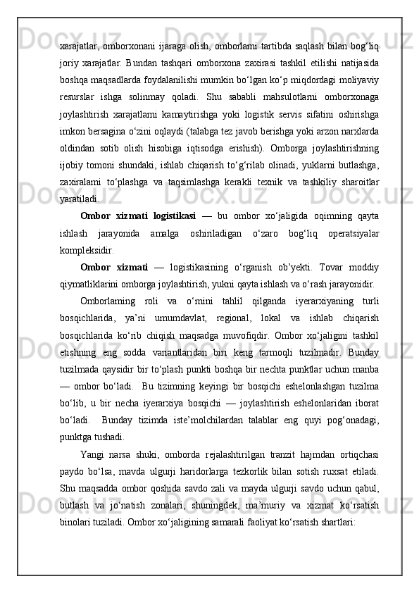 xarajatlar,  omborxonani   ijaraga  olish,  omborlami   tartibda  saqlash   bilan   bog‘liq
joriy   xarajatlar.   Bundan   tashqari   omborxona   zaxirasi   tashkil   etilishi   natijasida
boshqa maqsadlarda foydalanilishi mumkin bo‘lgan ko‘p miqdordagi moliyaviy
resurslar   ishga   solinmay   qoladi.   Shu   sababli   mahsulotlarni   omborxonaga
joylashtirish   xarajatlami   kamaytirishga   yoki   logistik   servis   sifatini   oshirishga
imkon bersagina o‘zini oqlaydi (talabga tez javob berishga yoki arzon narxlarda
oldindan   sotib   olish   hisobiga   iqtisodga   erishish).   Omborga   joylashtirishning
ijobiy   tomoni   shundaki,   ishlab   chiqarish   to‘g‘rilab   olinadi,   yuklarni   butlashga,
zaxiralami   to‘plashga   va   taqsimlashga   kerakli   texnik   va   tashkiliy   sharoitlar
yaratiladi.
Ombor   xizmati   logistikasi   —   bu   ombor   xo‘jaligida   oqimning   qayta
ishlash   jarayonida   amalga   oshiriladigan   o‘zaro   bog‘liq   operatsiyalar
kompleksidir.      
Ombor   xizmati   —   logistikasining   o‘rganish   ob’yekti.   Tovar   moddiy
qiymatliklarini omborga joylashtirish, yukni qayta ishlash va o‘rash jarayonidir.
Omborlaming   roli   va   о ‘mini   tahlil   qilganda   iyerarxiyaning   turli
bosqichlarida,   ya’ni   umumdavlat,   regional,   lokal   va   ishlab   chiqarish
bosqichlarida   ko‘rib   chiqish   maqsadga   muvofiqdir.   Ombor   xo‘jaligini   tashkil
etishning   eng   sodda   variantlaridan   biri   keng   tarmoqli   tuzilmadir.   Bunday
tuzilmada qaysidir bir to‘plash punkti boshqa bir nechta punktlar uchun manba
—   ombor   bo‘ladi.     Bu   tizimning   keyingi   bir   bosqichi   eshelonlashgan   tuzilma
bo‘lib,   u   bir   necha   iyerarxiya   bosqichi   —   joylashtirish   eshelonlaridan   iborat
bo‘ladi.     Bunday   tizimda   iste’molchilardan   talablar   eng   quyi   pog‘onadagi,
punktga tushadi.     
Yangi   narsa   shuki,   omborda   rejalashtirilgan   tranzit   hajmdan   ortiqchasi
paydo   bo‘lsa,   mavda   ulgurji   haridorlarga   tezkorlik   bilan   sotish   ruxsat   etiladi.
Shu maqsadda  ombor  qoshida savdo zali va mayda ulgurji  savdo uchun qabul,
butlash   va   jo‘natish   zonalari,   shuningdek,   ma’muriy   va   xizmat   ko‘rsatish
binolari tuziladi. Ombor xo‘jaligining samarali faoliyat ko‘rsatish shartlari: 
