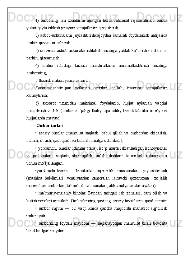 1)   omboring.   ish   zonalarini   ajratgan   holda   ratsional   rejalashtirish,   bunda
yukni qayta ishlash jarayoni xarajatlarini qisqartirish; 
2)   asbob-uskunalami  joylashtirishdajoydan  samarali  foydalanish  natijasida
ombor quvvatini oshirish; 
3) universal asbob-uskunalar ishlatish hisobiga yuklab ko‘tarish mashinalar
parkini qisqartirish; 
4)   ombor   ichidagi   tashish   marshrutlarini   minimallashtirish   hisobiga
omborning; 
o‘tkazish imkoniyatini oshirish;
5)markazlashtirilgan   yetkazib   berishni   qo‘lab,   transport   xarajat larini
kamaytirish; 
6)   axborot   tizimidan   maksimal   foydalanib,   hujjat   aylanish   vaqtini
qisqartirish va h.k. (ombor xo‘jaligi faoliyatiga oddiy texnik talablar m e’yoriy
hujjatlarda mavjud).
 Ombor turlari:   
•   asosiy   binolar   (mahsulot   saqlash,   qabul   qilish   va   ombordan   chiqarish,
ochish, o‘rash, qadoqlash va butlash amalga oshiriladi); 
•   yordamchi   binolar   idishlar   (tara),   ko‘p   marta   ishlatiladigan   konteynerlar
va   poddonlami   saqlash,   shuningdek,   bo‘sh   idishlami   ta’mirlash   ustaxonalari
uchun mo‘ljallangan; 
•yordamchi-texnik     binolarda   injenerlik   moslamalari   joylashtiriladi
(mashina   boMimlari,   ventilyatsion   kameralar,   isituvchi   qozonxona     xo‘jalik
materiallari omborlari, ta’mirlash ustaxonalari, akkumulyator stansiyalari);
•   ma’muriy-maishiy   binolar.   Bundan   tashqari   ish   zonalari,   dam   olish   va
kutish zonalari ajratiladi. Omborlarning quyidagi asosiy tavsiflarini qayd etamiz:
•   ombor   sig‘mi   —   bir   vaqt   ichida   qancha   miqdorda   mahsulot   sig‘dirish
imkoniyati;
•   omborning   foydali   maydoni   —   saqlanayotgan   mahsulot   bilan   bevosita
band bo‘lgan maydon. 