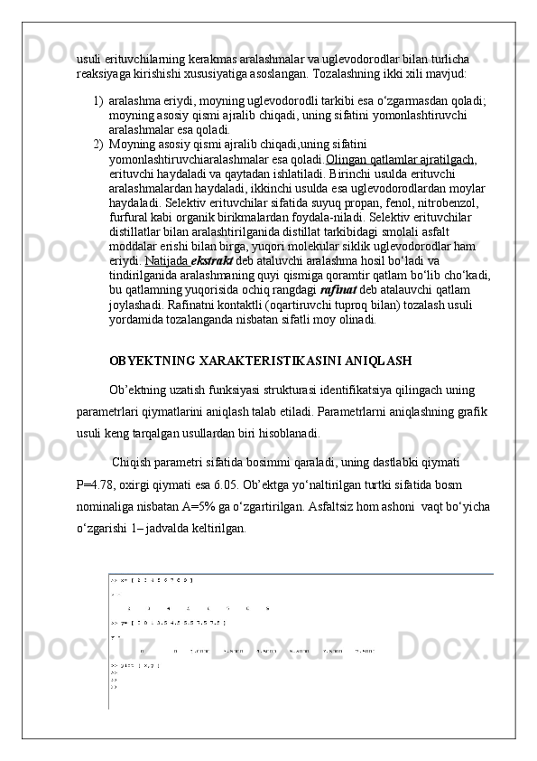usuli erituvchilarning kerakmas aralashmalar va uglevodorodlar bilan turlicha 
reaksiyaga kirishishi xususiyatiga asoslangan. Tozalashning ikki xili mavjud: 
1) aralashma eriydi, moyning uglevodorodli tarkibi esa o‘zgarmasdan qoladi;
moyning asosiy qismi ajralib chiqadi, uning sifatini yomonlashtiruvchi 
aralashmalar esa qoladi.
2) Moyning asosiy qismi ajralib chiqadi,uning sifatini 
yomonlashtiruvchiaralashmalar esa qoladi. Olingan        qatlamlar        ajratilgach    , 
erituvchi   haydaladi   va   qaytadan   ishlatiladi .  Birinchi   usulda   erituvchi  
aralashmalardan   haydaladi ,  ikkinchi   usulda   esa   uglevodorodlardan   moylar  
haydaladi .  Selektiv erituvchilar sifatida suyuq propan, fenol, nitrobenzol, 
furfural kabi organik birikmalardan foydala-niladi. Selektiv erituvchilar 
distillatlar bilan aralashtirilganida distillat tarkibidagi smolali asfalt 
moddalar erishi bilan birga, yuqori molekular siklik uglevodorodlar ham 
eriyd i.   Natijada        ekstrakt   deb ataluvchi aralashma hosil bo‘ladi va 
tindirilganida ar a lashma ning quyi qismiga qoramtir qatlam bo‘lib cho‘kadi, 
bu qatlamning  yuqorisida ochiq rangdagi   rafinat   deb atalauvchi qatlam 
joylashadi. Rafinatni kontaktli (oqartiruvchi tuproq bilan) tozalash usuli 
yordamida tozalanganda nisbatan sifatli moy olinadi.
OBYEKTNING   XARAKTERISTIKASINI   ANIQLASH
Ob ’ ektning   uzatish   funksiyasi   strukturasi   identifikatsiya   qilingach   uning  
parametrlari   qiymatlarini   aniqlash   talab   etiladi .  Parametrlarni   aniqlashning   grafik  
usuli   keng   tarqalgan   usullardan   biri   hisoblanadi .
  Chiqish   parametri   sifatida   bosimmi   qaraladi ,  uning   dastlabki   qiymati  
P =4.78,  oxirgi   qiymati   esa  6.05.  Ob’ektga yo‘naltirilgan turtki sifatida bosm 
nominaliga nisbatan A=5% ga o‘zgartirilgan. Asfaltsiz hom ashoni  vaqt bo‘yicha 
o‘zgarishi 1– jadvalda keltirilgan.   