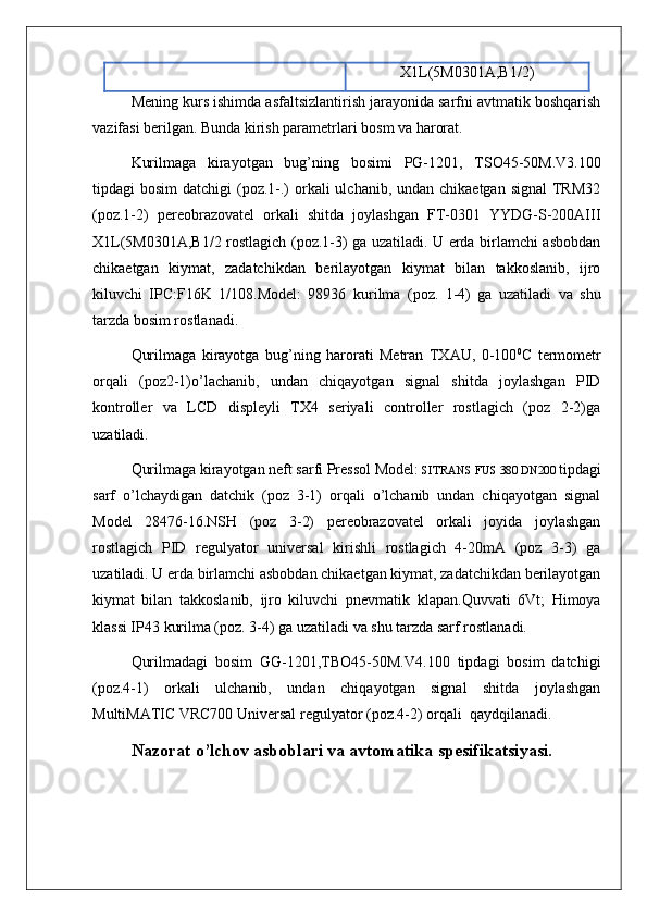 X1L(5M0301A,B1/2)
Mening kurs ishimda asfaltsizlantirish jarayonida sarfni avtmatik boshqarish
vazifasi berilgan. Bunda kirish parametrlari bosm va harorat.
Kurilmaga   kirayotgan   bug’ning   bosimi   PG-1201,   TSO45-50M.V3.100
tipdagi  bosim  datchigi  (poz.1-.)  orkali  ulchanib, undan chikaetgan signal  TRM32
(poz.1-2)   pereobrazovatel   orkali   shitda   joylashgan   FT-0301   YYDG-S-200AIII
X1L(5M0301A,B1/2 rostlagich (poz.1-3) ga uzatiladi. U еrda birlamchi asbobdan
chikaetgan   kiymat,   zadatchikdan   berilayotgan   kiymat   bilan   takkoslanib,   ijro
kiluvchi   IPC:F16K   1/108.Model:   98936   kurilma   (poz.   1-4)   ga   uzatiladi   va   shu
tarzda bosim rostlanadi.
Qurilmaga   kirayotga   bug’ning   harorati   Metran   TXAU,   0-100 0
C   termometr
orqali   (poz2-1)o’lachanib,   undan   chiqayotgan   signal   shitda   joylashgan   PID
kontroller   va   LCD   displeyli   TX4   seriyali   controller   rostlagich   (poz   2-2)ga
uzatiladi.
Qurilmaga kirayotgan neft sarfi Pressol Model:  SITRANS FUS 380 DN200  tipdagi
sarf   o’lchaydigan   datchik   (poz   3-1)   orqali   o’lchanib   undan   chiqayotgan   signal
Model   28476-16.NSH   (poz   3-2)   pereobrazovatel   orkali   joyida   joylashgan
rostlagich   PID   regulyator   universal   kirishli   rostlagich   4-20mA   (poz   3-3)   ga
uzatiladi. U еrda birlamchi asbobdan chikaetgan kiymat, zadatchikdan berilayotgan
kiymat   bilan   takkoslanib,   ijro   kiluvchi   pnevmatik   klapan.Quvvati   6Vt;   Himoya
klassi IP43  kurilma (poz. 3-4) ga uzatiladi va shu tarzda sarf rostlanadi.
Qurilmadagi   bosim   GG-1201,TBO45-50M.V4.100   tipdagi   bosim   datchigi
(poz.4-1)   orkali   ulchanib,   undan   chiqayotgan   signal   shitda   joylashgan
MultiMATIC VRC700 Universal regulyator (poz.4-2) orqali  qaydqilanadi.
Nazorat o’lchov asboblari va avtomatika spesifikatsiyasi. 