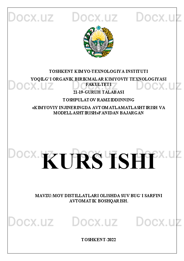 TOSHKENT KIMYO-TEXNOLOGIYA INSTITUTI
YOQILG’I ORGANIK BIRIKMALAR KIMYOVIY TEXNOLOGIYASI
FAKULTETI
21-19-GURUH TALABASI
TOSHPULATOV RAMZIDDINNING
«KIMYOVIY INJINERINGDA AVTOMATLAMATLASHTIRISH VA
MODELLASHTIRISH»FANIDAN BAJARGAN
KURS ISHI
MAVZU:MOY DISTILLATLARI OLISHDA SUV BUG`I SARFINI
AVTOMATIK BOSHQARISH.
TOSHKENT-2022 