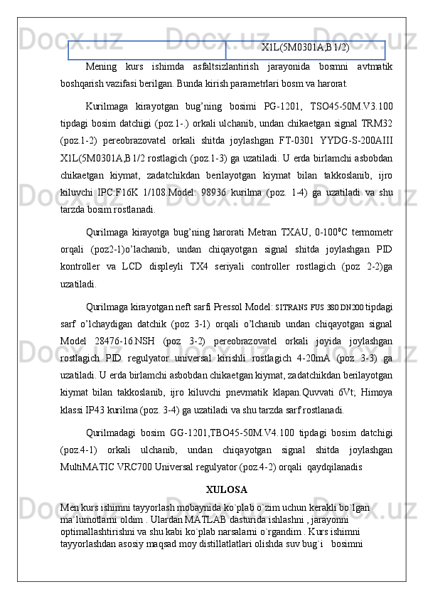 X1L(5M0301A,B1/2)
Mening   kurs   ishimda   asfaltsizlantirish   jarayonida   bosmni   avtmatik
boshqarish vazifasi berilgan. Bunda kirish parametrlari bosm va harorat.
Kurilmaga   kirayotgan   bug’ning   bosimi   PG-1201,   TSO45-50M.V3.100
tipdagi  bosim  datchigi  (poz.1-.)  orkali  ulchanib, undan chikaetgan signal  TRM32
(poz.1-2)   pereobrazovatel   orkali   shitda   joylashgan   FT-0301   YYDG-S-200AIII
X1L(5M0301A,B1/2 rostlagich (poz.1-3) ga uzatiladi. U еrda birlamchi asbobdan
chikaetgan   kiymat,   zadatchikdan   berilayotgan   kiymat   bilan   takkoslanib,   ijro
kiluvchi   IPC:F16K   1/108.Model:   98936   kurilma   (poz.   1-4)   ga   uzatiladi   va   shu
tarzda bosim rostlanadi.
Qurilmaga   kirayotga   bug’ning   harorati   Metran   TXAU,   0-100 0
C   termometr
orqali   (poz2-1)o’lachanib,   undan   chiqayotgan   signal   shitda   joylashgan   PID
kontroller   va   LCD   displeyli   TX4   seriyali   controller   rostlagich   (poz   2-2)ga
uzatiladi.
Qurilmaga kirayotgan neft sarfi Pressol Model:  SITRANS FUS 380 DN200  tipdagi
sarf   o’lchaydigan   datchik   (poz   3-1)   orqali   o’lchanib   undan   chiqayotgan   signal
Model   28476-16.NSH   (poz   3-2)   pereobrazovatel   orkali   joyida   joylashgan
rostlagich   PID   regulyator   universal   kirishli   rostlagich   4-20mA   (poz   3-3)   ga
uzatiladi. U еrda birlamchi asbobdan chikaetgan kiymat, zadatchikdan berilayotgan
kiymat   bilan   takkoslanib,   ijro   kiluvchi   pnevmatik   klapan.Quvvati   6Vt;   Himoya
klassi IP43  kurilma (poz. 3-4) ga uzatiladi va shu tarzda sarf rostlanadi.
Qurilmadagi   bosim   GG-1201,TBO45-50M.V4.100   tipdagi   bosim   datchigi
(poz.4-1)   orkali   ulchanib,   undan   chiqayotgan   signal   shitda   joylashgan
MultiMATIC VRC700 Universal regulyator (poz.4-2) orqali  qaydqilanadis
XULOSA
Men kurs ishimni tayyorlash mobaynida ko`pla b  o`zim uchun kerakli bo`lgan 
ma ` lumotlarni oldim .  U lardan MATLAB dasturida ishlashni , jarayonni 
optimallashtirishni va shu kabi ko`plab narsalarni o`rgandim . Kurs ishimni 
tayyorlashdan asosiy maqsad moy distillatlatlari olishda suv bug` i    bosimni  