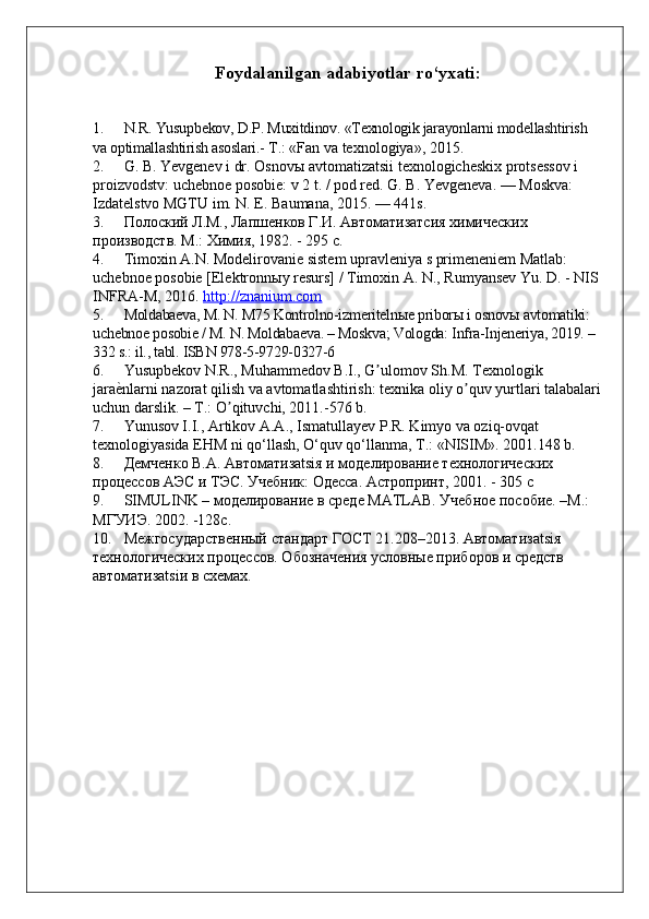 Foydalanilgan adabiyotlar ro‘yxati:
1. N.R.   Yusupbekov ,   D.P. Muxitdinov.  «Texnologik jarayonlarni  modellashtirish 
va optimallashtirish asoslari.-  T . :  « Fan va texnologiya » , 2015 .
2. G. B. Yevgenev i dr .  Osnov ы  avtomatizatsii texnologicheskix protsessov i 
proizvodstv: uchebnoe posobie: v 2 t. / pod red. G. B. Yevgeneva. — Moskva: 
Izdatelstvo MGTU im. N. E. Baumana, 2015. — 441s.
3. Полоский Л.М., Лапшенков Г.И. Автоматизатсия химических 
производств.  М.: Химия, 1982. - 295 с.  
4. Timoxin A.N. Modelirovanie sistem upravleniya s primeneniem Matlab: 
uchebnoe posobie [Elektronn ы y resurs] / Timoxin A. N., Rumyansev Yu. D. - NIS 
INFRA-M, 2016.  http://znanium.com  
5. Moldabaeva, M. N. M75 Kontrolno-izmeritelnыe priborы i osnovы avtomatiki: 
uchebnoe posobie / M. N. Moldabaeva. – Moskva; Vologda: Infra-Injeneriya, 2019. – 
332 s.: il., tabl. ISBN 978-5-9729-0327-6
6. Yusupbekov N.R., Muhammedov B.I., G ulomov Sh.M. Texnologik ʼ
jara	
еunlarni nazorat qilish va avtomatlashtirish: texnika oliy o quv yurtlari talabalari	ʼ
uchun darslik. – T.: O qituvchi, 2011.-576 b.	
ʼ
7. Yunusov I.I., Artikov A.A., Ismatullayev P.R. Kimyo va oziq-ovqat 
texnologiyasida EHM ni qо‘llash, О‘quv qо‘llanma, T.: «NISIM». 2001.148 b.
8. Демченко В.А. Автоматизatsiя и моделирование технологических 
процесов АЭС и ТЭС. Учебник:  Одеса. Астропринт, 2001.  -  305 с
9. SIMULINK – моделирование в среде MATLAB. Учебное пособие. –М.: 
МГУИЭ. 2002. -128с.
10. Межгосударственный стандарт ГОСТ 21.208–2013. Автоматизatsiя 
технологических процесов. Обозначения условные приборов и средств 
автоматизatsiи в sемах. 