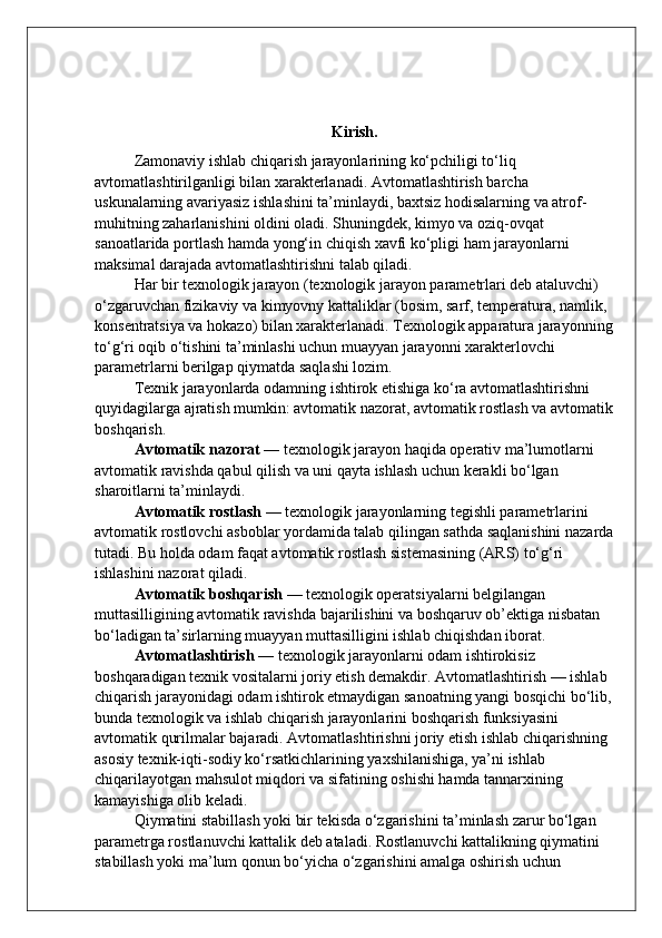 Kirish.
Zamonaviy ishlab chiqarish jarayonlarining ko‘pchiligi to‘liq 
avtomatlashtirilganligi bilan xarakterlanadi. Avtomatlashtirish barcha 
uskunalarning avariyasiz ishlashini ta’minlaydi, baxtsiz hodisalarning va atrof-
muhitning zaharlanishini oldini oladi. Shuningdek, kimyo va oziq-ovqat 
sanoatlarida portlash hamda yong‘in chiqish xavfi ko‘pligi ham jarayonlarni 
maksimal darajada avtomatlashtirishni talab qiladi.
Har bir texnologik jarayon (texnologik jarayon parametrlari deb ataluvchi) 
o‘zgaruvchan fizikaviy va kimyovny kattaliklar (bosim, sarf, temperatura, namlik, 
konsentratsiya va hokazo) bilan xarakterlanadi. Texnologik apparatura jarayonning
to‘g‘ri oqib o‘tishini ta’minlashi uchun muayyan jarayonni xarakterlovchi 
parametrlarni berilgap qiymatda saqlashi lozim.
Texnik jarayonlarda odamning ishtirok etishiga ko‘ra avtomatlashtirishni 
quyidagilarga ajratish mumkin: avtomatik nazorat, avtomatik rostlash va avtomatik
boshqarish.
Avtomatik nazorat  — texnologik jarayon haqida operativ ma’lumotlarni 
avtomatik ravishda qabul qilish va uni qayta ishlash uchun kerakli bo‘lgan 
sharoitlarni ta’minlaydi.
Avtomatik rostlash  — texnologik jarayonlarning tegishli parametrlarini 
avtomatik rostlovchi asboblar yordamida talab qilingan sathda saqlanishini nazarda
tutadi.  Bu holda odam faqat avtomatik rostlash sistemasining (ARS) to‘g‘ri 
ishlashini nazorat qiladi.
Avtomatik boshqarish  — texnologik operatsiyalarni belgilangan 
muttasilligining avtomatik ravishda bajarilishini va boshqaruv ob’ektiga nisbatan 
bo‘ladigan ta’sirlarning muayyan muttasilligini ishlab chiqishdan iborat.
Avtomatlashtirish  — texnologik jarayonlarni odam ishtirokisiz 
boshqaradigan texnik vositalarni joriy etish demakdir. Avtomatlashtirish — ishlab 
chiqarish jarayonidagi odam ishtirok etmaydigan sanoatning yangi bosqichi bo‘lib,
bunda texnologik va ishlab chiqarish jarayonlarini boshqarish funksiyasini 
avtomatik qurilmalar bajaradi. Avtomatlashtirishni joriy etish ishlab chiqarishning 
asosiy texnik-iqti-sodiy ko‘rsatkichlarining yaxshilanishiga, ya’ni ishlab 
chiqarilayotgan mahsulot miqdori va sifatining oshishi hamda tannarxining 
kamayishiga olib keladi.
Qiymatini stabillash yoki bir tekisda o‘zgarishini ta’minlash zarur bo‘lgan 
parametrga rostlanuvchi kattalik deb ataladi. Rostlanuvchi kattalikning qiymatini 
stabillash yoki ma’lum qonun bo‘yicha o‘zgarishini amalga oshirish uchun  