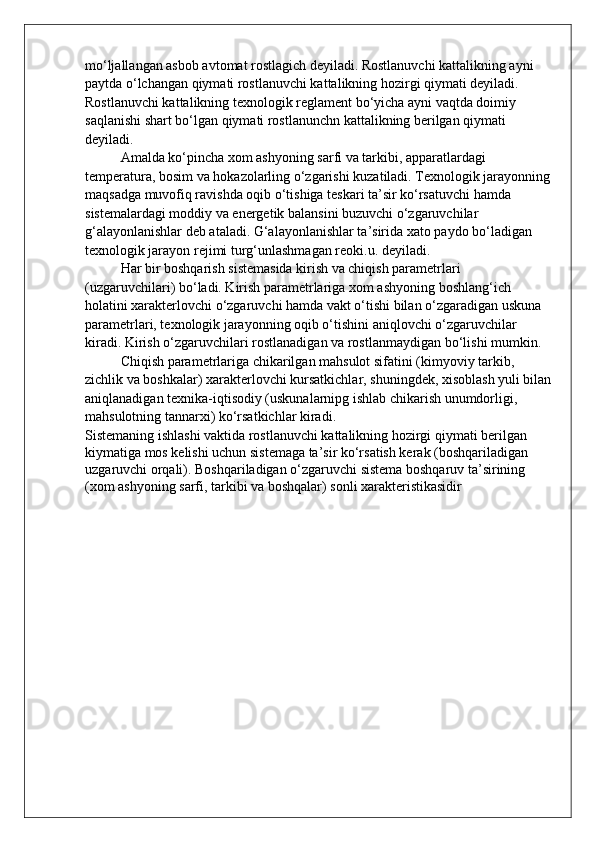 mo‘ljallangan asbob avtomat rostlagich deyiladi. Rostlanuvchi kattalikning ayni 
paytda o‘lchangan qiymati rostlanuvchi kattalikning hozirgi qiymati deyiladi. 
Rostlanuvchi kattalikning texnologik reglament bo‘yicha ayni vaqtda doimiy 
saqlanishi shart bo‘lgan qiymati rostlanunchn kattalikning berilgan qiymati 
deyiladi.
Amalda ko‘pincha xom ashyoning sarfi va tarkibi, apparatlardagi 
temperatura, bosim va hokazolarling o‘zgarishi kuzatiladi. Texnologik jarayonning
maqsadga muvofiq ravishda oqib o‘tishiga teskari ta’sir ko‘rsatuvchi hamda 
sistemalardagi moddiy va energetik balansini buzuvchi o‘zgaruvchilar 
g‘alayonlanishlar deb ataladi. G‘alayonlanishlar ta’sirida xato paydo bo‘ladigan 
texnologik jarayon rejimi turg‘unlashmagan reoki.u. deyiladi.
H ar bir boshqarish sistemasida kirish va chiqish parametrlari 
(uzgaruvchilari) b o‘ ladi. Kirish parametrlariga xom ashyon in g boshlang‘ich 
holatini xarakterlovchi o‘zgaruvchi hamda vakt o‘tishi bilan o‘zgaradigan uskuna 
parametrlari, texnologik jarayonning oqib o‘tishini ani q lovchi o‘zgaruvchilar 
kirad i . Kirish o‘zgaruvchilari rostlanadigan va rostlanmaydigan b o‘ lishi mumkin.
Chi q ish parametrlariga chikarilgan mahsulot sifatini (kimyoviy tarkib, 
zichlik va boshkalar) xarakterlovchi kursatkichlar, shuningdek, xisoblash yuli bilan
aniqlanadigan texnika-iqtisodiy (uskunalarnipg ishlab chikarish unumdorligi, 
mahsulotning tannarxi) ko‘rsatkichlar kiradi.
Sistemaning ishlashi vaktida rostlanuvchi kattalikning hozirgi qiymati berilgan 
kiymatiga mos kelishi uchun sistemaga ta’sir ko‘rsatish kerak (boshqariladigan 
uzgaruvchi orqali). Boshqariladigan o‘zgaruvchi sistema boshqaruv ta’sirining 
(xom ashyoning sarfi, tarkibi va boshqalar) sonli xarakteristikasidir 