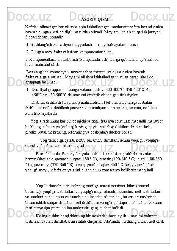 ASOSIY QISM
Neftdan olinadigan har xil sohalarda ishlatiladigan moylar atmosfera bosimi ostida 
haydab olingan neft qoldig‘i mazutdan olinadi. Moylami ishlab chiqarish jarayoni 
3 bosqichdan iboratdir:
 1. Boshlang'ich xomashyoni tayyorlash — moy fraksiyalarini olish.
 2. Olingan moy fraksiyalaridan komponentlar olish. 
3. Komponentlami aralashtirish (kompaundirlash) ularga qo‘ndirma qo‘shish va 
tovar mahsulot olish.
 Boshlang‘ich xomashyoni tayyorlashda mazutni vakuum ostida haydab 
fraksiyalaiga ajratiladi. Moylami olishda ishlatiladigan usulga qarab ular ikki 
gruppaga bo‘linadi.
1. Distillyat gruppasi — bunga vakuum ostida 300-400°C, 350-420°C, 420-
450°C va 450-500°C da mazutni qizdirib olinadigan fraksiyalar. 
      Distillat distillash (distillash) mahsulotidir. Neft mahsulotlariga nisbatan 
distillatlar neftni distillash jarayonida olinadigan xom benzin, kerosin, neft kabi 
xom fraktsiyalardir.
     Yog 'ajratishning har bir bosqichida engil fraksiya (distillat) maqsadli mahsulot 
bo'lib, og'ir fraktsiya (qoldiq) keyingi qayta ishlashga (ikkilamchi distillash, 
piroliz, katalitik kreking, reforming va boshqalar) duchor bo'ladi.
              Yog 'tarkibiga qarab, neftni birlamchi distillash uchun yoqilg'i, yoqilg'i-
mazut va boshqa variantlar mavjud.
Birinchi holda, fraktsiyalar yoki distillatlar neftdan ajratilishi mumkin - 
benzin (dastlabki qaynash nuqtasi 180 ° C), kerosin (120-240 ° C), dizel (180-350 
° C), gaz moyi (330-360 ° S). ) va qaynash nuqtasi 360 ° C dan yuqori bo'lgan 
yoqilg'i moyi, neft fraktsiyalarini olish uchun xom ashyo bo'lib xizmat qiladi.
Yog `birlamchi distillashning yoqilg'i-mazut versiyasi bilan (normal 
bosimda), yoqilg'i distillatlari va yoqilg'i moyi olinadi; ikkinchisi neft distillatlari 
va smolani olish uchun vakuumli distillashdan o'tkaziladi, bu esa o'z navbatida 
bitum ishlab chiqarish uchun neft distillatini va og'ir qoldiqni olish uchun vakuum 
distilatsiyasiga (mazut bilan aralashtirilgan) duchor bo'ladi.
Keling, ushbu bosqichlarning birinchisidan boshlaylik - mazutni vakuumli 
distillash va neft distillatlarini ishlab chiqarish. Ma'lumki, neftning undan neft olish 