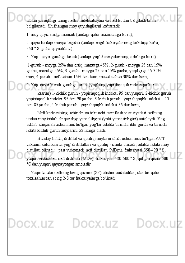 uchun yaroqliligi uning neftni indeksatsiyasi va neft kodini belgilash bilan 
belgilanadi. Shifrlangan moy quyidagilarni ko'rsatadi:
1. moy qaysi sinfga mansub (undagi qator mazmuniga ko'ra);
2. qaysi turdagi moyga tegishli (undagi engil fraksiyalarning tarkibiga ko'ra,         
350 ° S gacha qaynatiladi);
3. Yog ' qaysi guruhga kiradi (undagi yog' fraksiyalarining tarkibiga ko'ra):
 1-guruh - moyga 25% dan ortiq, mazutga 45%, 2-guruh - moyga 25 dan 15% 
gacha, mazutga 45%, 3-guruh - moyga 25 dan 15% gacha, yoqilg'iga 45-30%. 
moy, 4-guruh - neft uchun 15% dan kam, mazut uchun 30% dan kam;
4. Yog 'qaysi kichik guruhga kiradi (yog'ning yopishqoqlik indeksiga ko'ra
kasrlar):1-kichik guruh - yopishqoqlik indeksi 95 dan yuqori, 2-kichik guruh
yopishqoqlik indeksi 95 dan 90 gacha, 3-kichik guruh - yopishqoqlik indeksi    90 
dan 85 gacha, 4-kichik guruh - yopishqoqlik indeksi 85 dan kam;
Neft kodeksining uchinchi va to'rtinchi tasniflash xususiyatlari neftning 
undan moy ishlab chiqarishga yaroqliligini (yoki yaroqsizligini) aniqlaydi. Yog 
'ishlab chiqarish uchun mos bo'lgan yog'lar odatda birinchi ikki guruh va birinchi 
ikkita kichik guruh moylarini o'z ichiga oladi.
Bunday holda, distillat va qoldiq moylarni olish uchun mos bo'lgan AVT 
vakuum kolonkasida yog' distillatlari va qoldiq - smola olinadi, odatda ikkita moy 
distillati olinadi:   past viskoziteli neft distillati (MDm), fraktsiyasi 350-420 ° S;
yuqori viskoziteli neft distillati (MDv), fraktsiyasi 420-500 ° S; qolgan qismi 500 
°C dan yuqori qaynayotgan smoladir.
    Yaqinda ular neftning keng qismini (SF) olishni boshladilar, ular bir qator 
tozalashlardan so'ng 2-3 tor fraktsiyalarga bo'linadi. 