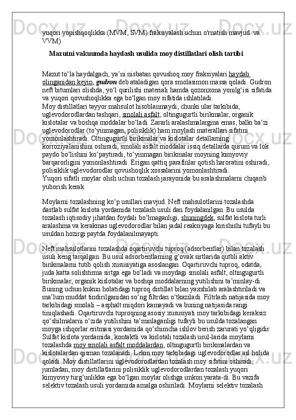 yuqori yopishqoqlikka (MVM, SVM) fraksiyalash uchun o'rnatish mavjud. va 
VVM).
     Mazutni vakuumda haydash usulida   moy distillatlari olish tartibi
Mazut to‘la haydalgach, ya’ni nisbatan qovushoq moy fraksiyalari   haydab 
olinganidan keyin ,   gudron   deb ataladigan qora smolasimon massa qoladi. Gudron 
neft bitumlari olishda, yo‘l qurilishi materiali hamda qozonxona yonilg‘isi sifatida 
va yuqori qovushoqlikka ega bo‘lgan moy sifatida ishlatiladi.
Moy distillatlari tayyor mahsulot hisoblanmaydi, chunki ular tarkibida, 
uglevodorodlardan tashqari,   smolali asfalt ,  oltingugurtli birikmalar, organik 
kislotalar va boshqa moddalar bo‘ladi. Zararli aralashmalargina emas, balki ba’zi 
uglevodorodlar (to‘yinmagan, polisiklik) ham moylash materallari sifatini 
yomonlashtiradi. Oltingugurtli birikmalar va kislotalar detallarning 
korroziyalanishini oshiradi, smolali asfalt moddalar issiq detallarda qurum va lok 
paydo bo‘lishini ko‘paytiradi, to‘yinmagan birikmalar moyning kimyoviy 
barqarorligini yomonlashtiradi. Erigan qattiq parafinlar qotish haroratini oshiradi, 
polisiklik uglevodorodlar qovushoqlik xossa larini yomonlashtiradi.
Yuqori sifatli moylar olish uchun tozalash jarayonida bu aralashmalarni chiqarib 
yuborish kerak.
Moylarni tozalashning ko‘p usullari mavjud. Neft mahsulotlarini tozalashda 
dastlab sulfat kislota yordamida tozalash usuli  dan foydalanilgan. Bu usulda 
tozalash iqtisodiy jihatdan foydali bo‘lmaganligi,   shuningdek , sulfat kislota turli 
aralashma va ke rakmas uglevodorodlar bilan jadal reaksiyaga kirishishi tufayli bu 
usuldan hozirgi paytda foydalanilmayapti.
Neft mahsulotlarini tozalashda oqartiruvchi tuproq (adsorbentlar) bilan tozalash 
usuli keng tarqalgan. Bu usul adsorbentlarning g‘ovak sirtlarida qutbli aktiv 
birikmalarni tutib qolish xususiyatiga asoslangan. Oqartiruvchi tuproq, odatda, 
juda katta solishtirma sirtga ega bo‘ladi va moydagi smolali asfalt, oltingugurtli 
birikmalar, organik kislotalar va boshqa moddalarning yutilishini ta’minlay-di. 
Buning uchun kukun holatidagi tuproq distillat bilan yaxshilab aralashtiriladi va 
ma’lum muddat tindirilganidan so‘ng filtrdan o‘tkaziladi. Filtrlash natijasida moy 
tarkibidagi smolali – asphalt miqdori kamayadi va buning natijasida rangi 
tiniqlashadi. Oqartiruvchi tuproqning asosiy xususiyati moy tarkibidagi keraksiz 
qo‘shilmalarni o‘zida yutilishini ta’minlaganligi tufayli bu usulda tozalangan 
moyga ishqorlar eritmasi yordamida qo‘shimcha ishlov berish zarurati yo‘qligidir. 
Sulfat kislota yordamida, kontaktli va kislotali tozalash usul-larida moylarni 
tozalashda   moy smolali asfalt moddalardan , oltingugurtli birikmalardan va 
kislotalardan qisman tozalanadi. Lekin moy tarkibidagi uglevodorodlar asl holida 
qoladi. Moy distillatlarini uglevodorodlardan tozalash moy sifatini oshiradi, 
jumladan, moy distillatlarini polisiklik uglevodorodlardan tozalash yuqori 
kimyoviy turg‘unlikka ega bo‘lgan moylar olishga imkon yarata-di. Bu vazifa 
selektiv tozalash usuli yordamida amalga oshiriladi. Moylarni selektiv tozalash  