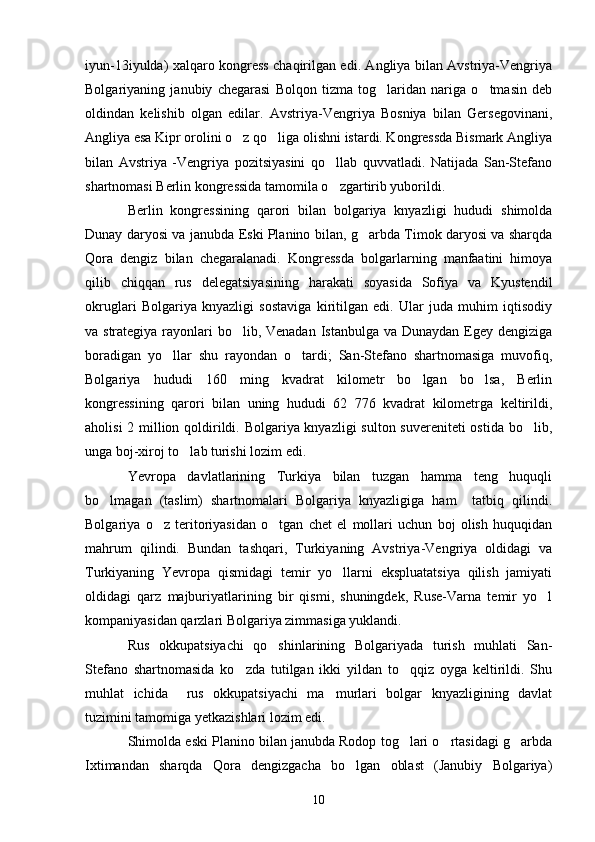 iyun-13iyulda) xalqaro kongress chaqirilgan edi. Angliya bilan Avstriya-Vengriya
Bolgariyaning   janubiy   chegarasi   Bolqon   tizma   tog laridan   nariga   o tmasin   deb 
oldindan   kelishib   olgan   edilar.   Avstriya-Vengriya   Bosniya   bilan   Gersegovinani,
Angliya esa Kipr orolini o z qo liga olishni istardi. Kongressda Bismark Angliya	
 
bilan   Avstriya   -Vengriya   pozitsiyasini   qo llab   quvvatladi.   Natijada   San-Stefano	

shartnomasi Berlin kongressida tamomila o zgartirib yuborildi.

Berlin   kongressining   qarori   bilan   bolgariya   knyazligi   hududi   shimolda
Dunay daryosi va janubda Eski Planino bilan, g arbda Timok daryosi va sharqda	

Qora   dengiz   bilan   chegaralanadi.   Kongressda   bolgarlarning   manfaatini   himoya
qilib   chiqqan   rus   delegatsiyasining   harakati   soyasida   Sofiya   va   Kyustendil
okruglari   Bolgariya   knyazligi   sostaviga   kiritilgan   edi.   Ular   juda   muhim   iqtisodiy
va strategiya rayonlari bo lib, Venadan  Istanbulga va Dunaydan Egey dengiziga	

boradigan   yo llar   shu   rayondan   o tardi;   San-Stefano   shartnomasiga   muvofiq,	
 
Bolgariya   hududi   160   ming   kvadrat   kilometr   bo lgan   bo lsa,   Berlin	
 
kongressining   qarori   bilan   uning   hududi   62   776   kvadrat   kilometrga   keltirildi,
aholisi  2 million qoldirildi. Bolgariya knyazligi  sulton suvereniteti ostida bo lib,	

unga boj-xiroj to lab turishi lozim edi.	

Yevropa   davlatlarining   Turkiya   bilan   tuzgan   hamma   teng   huquqli
bo lmagan   (taslim)   shartnomalari   Bolgariya   knyazligiga   ham     tatbiq   qilindi.	

Bolgariya   o z   teritoriyasidan   o tgan   chet   el   mollari   uchun   boj   olish   huquqidan	
 
mahrum   qilindi.   Bundan   tashqari,   Turkiyaning   Avstriya-Vengriya   oldidagi   va
Turkiyaning   Yevropa   qismidagi   temir   yo llarni   ekspluatatsiya   qilish   jamiyati	

oldidagi   qarz   majburiyatlarining   bir   qismi,   shuningdek,   Ruse-Varna   temir   yo l	

kompaniyasidan qarzlari Bolgariya zimmasiga yuklandi.
Rus   okkupatsiyachi   qo shinlarining   Bolgariyada   turish   muhlati   San-	

Stefano   shartnomasida   ko zda   tutilgan   ikki   yildan   to qqiz   oyga   keltirildi.   Shu	
 
muhlat   ichida     rus   okkupatsiyachi   ma murlari   bolgar   knyazligining   davlat	

tuzimini tamomiga yetkazishlari lozim edi.
Shimolda eski Planino bilan janubda Rodop tog lari o rtasidagi g arbda	
  
Ixtimandan   sharqda   Qora   dengizgacha   bo lgan   oblast   (Janubiy   Bolgariya)	

10 