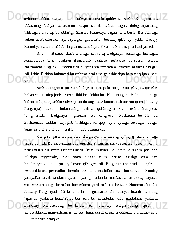 avtonom   oblast   huquqi   bilan   Turkiya   sostavida   qoldirildi.   Berlin   Kongressi   bu
oblastning   bolgar   xarakterini   xaspo shlash   uchun   ingliz   delegatsiyasining
taklifiga   muvofiq,   bu   oblastga   Sharqiy   Rumeliya   degan   nom   berdi.   Bu   oblastga
sulton   xristianlardan   tayinlaydigan   gubernator   boshliq   qilib   qo yildi.   Sharqiy	

Rumeliya statutini ishlab chiqish uchunxalqaro Yevropa komissiyasi tuzilgan edi.
San     Stefano   shartnomasiga   muvofiq   Bolgariya   sostaviga   kiritilgan	

Makedoniya   bilan   Frakiya   ilgarigidek   Turkiya   sostavida   qolaverdi.   Berlin
shartnomasining 23   moddasida bu yerlarda reforma o tkazish nazarda tutilgan	
 
edi, lekin Turkiya hukumati bu reformalarni amalga oshirishga harakat qilgani ham
yo q.	

Berlin kongressi qarorlari bolgar xalqini juda darg azab qildi, bu qarorlar	

bolgar millatining jonli tanasini ikki bo lakka bo lib tashlagan edi, bu bilan birga	
 
bolgar xalqining turklar zulmiga qarshi eng aktiv kurash olib borgan qismi(Janubiy
Bolgariya)   turklar   hukmronligi   ostida   qoldirilgan   edi.   Berlin   kongressi
to g risida   Bolgariya   gazetasi.   Bu   kongress   kushxona   bo ldi,   bu	
     
kushxonada   turklar   majaqlab   tashlagan   va   qop-   qora   qoniga   belangan   bolgar
tanasiga ingliz pichog i urildi...  deb yozgan edi.	
 
Kongres   qarorlari   Janubiy   Bolgariya   aholisining   qattiq   g azab   o tiga	
 
sabab bo ldi. Bolgariyaning Yevropa davlatlriga qarata yozgan ko pdan   ko p	
   
petitsiyalari   va   murojaatnomalarida   b i z   mustaqillik   uchun   kurashda   jon   fido	

qilishga   tayyormiz,   lekin   yana   turklar   zulmi   ostiga   kirishga   aslo   rizo
bo lmaymiz   deb   qat iy   bayon   qilingan   edi.   Bolgarlar   tez   orada   o qchi  	
    
gimnastikachi   jamiyatlar   tarzida   qurolli   tashkilotlar   tuza   boshladilar.   Bunday
jamiyatlar tuzish va ularni qurol   yarog  bilan ta minlashda rus okkupatsiyachi	
  
ma murlari   bolgarlarga   har   tomonlama   yordam   berib   turdilar.   Hammasi   bo lib	
 
Janubiy   Bolgariyada   16   ta   o qchi     gimnastikachi   jamiyat   tuzildi,   ularning	
 
tepasida   yashirin   komitetlari   bor   edi,   bu   komitetlar   xalq   mudofaasi   yashirin
markaziy   komitetining   bo limlar   edi.   Janubiy   Bolgariyadagi   sprot  
 
gimnastikachi jamiyatlarga a zo bo lgan, qurollangan erkaklarning umumiy soni
 
100 mingdan oshiq edi.
11 