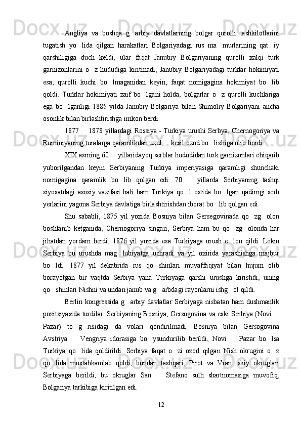 Angliya   va   boshqa   g arbiy   davlatlarning   bolgar   qurolli   tashkilotlarini
tugatish   yo lida   qilgan   harakatlari   Bolgariyadagi   rus   ma murlarining   qat iy	
  
qarshiligiga   duch   keldi,   ular   faqat   Janubiy   Bolgariyaning   qurolli   xalqi   turk
garnizonlarini   o z   hududiga   kiritmadi,   Janubiy   Bolgariyadagi   turklar   hokimiyati	

esa,   qurolli   kuchi   bo lmaganidan   keyin,   faqat   nomigagina   hokimiyat   bo lib	
 
qoldi.   Turklar   hokimiyati   zaif   bo lgani   holda,   bolgarlar   o z   qurolli   kuchlariga	
 
ega   bo lganligi   1885   yilda   Janubiy   Bolgariya   bilan   Shimoliy   Bolgariyani   ancha	

osonlik bilan birlashtirishga imkon berdi. 
1877   1878 yillardagi Rossiya - Turkiya urushi Serbya, Chernogoriya va	

Ruminiyaning turalarga qaramlikdan uzul   kesil ozod bo lishiga olib bordi. 	
 
XIX asrning 60   yillaridayoq serblar hududidan turk garnizonlari chiqarib	

yuborilgandan   keyin   Serbiyaning   Turkiya   imperiyasiga   qaramligi   shunchaki
nomigagina   qaramlik   bo lib   qolgan   edi.   70     yillarda   Serbiyaning   tashqi	
 
siyosatdagi   asosiy   vazifasi   hali   ham   Turkiya   qo l   ostida   bo lgan   qadimgi   serb	
 
yerlarini yagona Serbiya davlatiga birlashtirishdan iborat bo lib qolgan edi. 	

Shu   sababli,   1875   yil   yozida   Bosniya   bilan   Gersegovinada   qo zg olon	
 
boshlanib   ketganida,   Chernogoriya   singari,   Serbiya   ham   bu   qo zg olonda   har	
 
jihatdan   yordam   berdi,   1876   yil   yozida   esa   Turkiyaga   urush   e lon   qildi.   Lekin

Serbiya   bu   urushda   mag lubiyatga   uchradi   va   yil   oxirida   yarashishga   majbur	

bo ldi.   1877   yil   dekabrida   rus   qo shinlari   muvaffaqiyat   bilan   hujum   olib	
 
borayotgan   bir   vaqtda   Serbiya   yana   Turkiyaga   qarshi   urushga   kirishdi,   uning
qo shinlari Nishni va undan janub va g arbdagi rayonlarni ishg ol qildi. 
  
Berlin  kongressida   g arbiy  davlatlar  Serbiyaga  nisbatan   ham   dushmanlik	

pozitsiyasida turdilar. Serbiyaning Bosniya, Gersogovina va eski Serbiya (Novi 	

Pazar)   to g risidagi   da volari   qondirilmadi.   Bosniya   bilan   Gersogovina	
  
Avstriya     Vengriya   idorasiga   bo ysundurilib   berildi,   Novi     Pazar   bo lsa
   
Turkiya   qo lida   qoldirildi.   Serbiya   faqat   o zi   ozod   qilgan   Nish   okrugini   o z
  
qo lida   mustahkamlab   qoldi,   bundan   tashqari,   Pirot   va   Vran skiy   okruglari	
 
Serbiyaga   berildi,   bu   okruglar   San     Stefano   sulh   shartnomasiga   muvofiq,	

Bolgariya tarkibiga kiritilgan edi.
12 