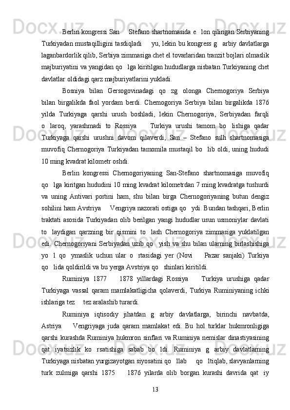 Berlin kongressi San   Stefano shartnomasida e lon qilingan Serbiyaning 
Turkiyadan mustaqilligini tasdiqladi   yu, lekin bu kongress g arbiy davlatlarga	
 
laganbardorlik qilib, Serbiya zimmasiga chet el tovarlaridan tranzit bojlari olmaslik
majburiyatini va yangidan qo lga kiritilgan hududlarga nisbatan Turkiyaning chet	

davlatlar oldidagi qarz majburiyatlarini yukladi.
Bosniya   bilan   Gersogovinadagi   qo zg olonga   Chernogoriya   Serbiya	
 
bilan   birgalikda   faol   yordam   berdi.   Chernogoriya   Serbiya   bilan   birgalikda   1876
yilda   Turkiyaga   qarshi   urush   boshladi,   lekin   Chernogoriya,   Serbiyadan   farqli
o laroq,   yarashmadi   to   Rossiya     Turkiya   urushi   tamom   bo lishiga   qadar	
  
Turkiyaga   qarshi   urushni   davom   qilaverdi,   San   –   Stefano   sulh   shartnomasiga
muvofiq   Chernogoriya   Turkiyadan   tamomila   mustaqil   bo lib   oldi,   uning   hududi	

10 ming kvadrat kilometr oshdi.
Berlin   kongressi   Chernogoriyaning   San-Stefano   shartnomasiga   muvofiq
qo lga kiritgan hududini 10 ming kvadrat kilometrdan 7 ming kvadratga tushurdi	

va   uning   Antivari   portini   ham,   shu   bilan   birga   Chernogoriyaning   butun   dengiz
sohilini ham Avstriya   Vengriya nazorati ostiga qo ydi. Bundan tashqari, Berlin	
 
traktati   asosida   Turkiyadan   olib   berilgan   yangi   hududlar   usun   usmoniylar   davlati
to laydigan   qarzning   bir   qismini   to lash   Chernogoriya   zimmasiga   yuklatilgan	
 
edi. Chernogoriyani   Serbiyadan  uzib  qo yish  va  shu  bilan  ularning  birlashishiga	

yo l   qo ymaslik   uchun   ular   o rtasidagi   yer   (Novi     Pazar   sanjaki)   Turkiya	
   
qo lida qoldirildi va bu yerga Avstriya qo shinlari kiritildi. 
 
Ruminiya   1877     1878   yillardagi   Rossiya     Turkiya   urushiga   qadar	
 
Turkiyaga   vassal   qaram   mamlakatligicha   qolaverdi,   Turkiya   Ruminiyaning   ichki
ishlariga tez   tez aralashib turardi. 	

Ruminiya   iqtisodiy   jihatdan   g arbiy   davlatlarga,   birinchi   navbatda,	

Astriya     Vengriyaga   juda   qaram   mamlakat   edi.   Bu   hol   turklar   hukmronligiga	

qarshi kurashda Ruminiya hukmron sinflari va Ruminiya nemislar dinastiyasining
qat iyatsizlik   ko rsatishiga   sabab   bo ldi.   Ruminiya   g arbiy   davlatlarning	
   
Turkiyaga nisbatan yurgizayotgan siyosatini qo llab   qo ltiqlab, slavyanlarning	
  
turk   zulmiga   qarshi   1875     1876   yilarda   olib   borgan   kurashi   davrida   qat iy	
 
13 
