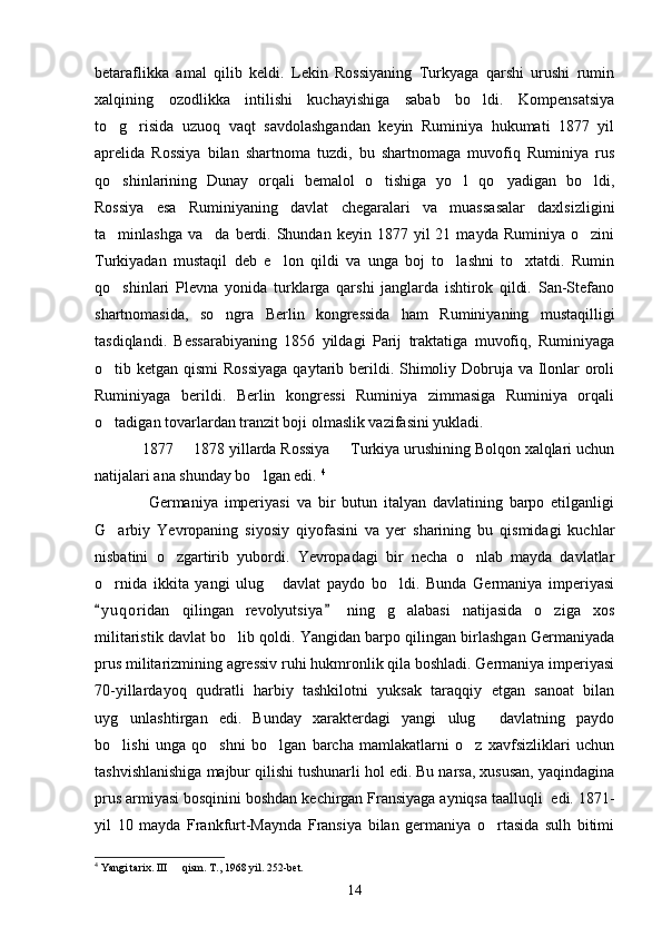 betaraflikka   amal   qilib   keldi.   Lekin   Rossiyaning   Turkyaga   qarshi   urushi   rumin
xalqining   ozodlikka   intilishi   kuchayishiga   sabab   bo ldi.   Kompensatsiya
to g risida   uzuoq   vaqt   savdolashgandan   keyin   Ruminiya   hukumati   1877   yil	
 
aprelida   Rossiya   bilan   shartnoma   tuzdi,   bu   shartnomaga   muvofiq   Ruminiya   rus
qo shinlarining   Dunay   orqali   bemalol   o tishiga   yo l   qo yadigan   bo ldi,
    
Rossiya   esa   Ruminiyaning   davlat   chegaralari   va   muassasalar   daxlsizligini
ta minlashga  va da   berdi.  Shundan  keyin   1877  yil  21  mayda   Ruminiya  o zini
  
Turkiyadan   mustaqil   deb   e lon   qildi   va   unga   boj   to lashni   to xtatdi.   Rumin	
  
qo shinlari   Plevna   yonida   turklarga   qarshi   janglarda   ishtirok   qildi.   San-Stefano	

shartnomasida,   so ngra   Berlin   kongressida   ham   Ruminiyaning   mustaqilligi	

tasdiqlandi.   Bessarabiyaning   1856   yildagi   Parij   traktatiga   muvofiq,   Ruminiyaga
o tib ketgan qismi  Rossiyaga  qaytarib berildi. Shimoliy Dobruja va Ilonlar  oroli	

Ruminiyaga   berildi.   Berlin   kongressi   Ruminiya   zimmasiga   Ruminiya   orqali
o tadigan tovarlardan tranzit boji olmaslik vazifasini yukladi. 

1877   1878 yillarda Rossiya   Turkiya urushining Bolqon xalqlari uchun	
 
natijalari ana shunday bo lgan edi. 	
 4
  Germaniya   imperiyasi   va   bir   butun   italyan   davlatining   barpo   etilganligi
G arbiy   Yevropaning   siyosiy   qiyofasini   va   yer   sharining   bu   qismidagi   kuchlar	

nisbatini   o zgartirib   yubordi.   Yevropadagi   bir   necha   o nlab   mayda   davlatlar	
 
o rnida   ikkita   yangi   ulug   davlat   paydo   bo ldi.   Bunda   Germaniya   imperiyasi	
  
y u qoridan   qilingan   revolyutsiya   ning   g alabasi   natijasida   o ziga   xos
 	 
militaristik davlat bo lib qoldi. Yangidan barpo qilingan birlashgan Germaniyada	

prus militarizmining agressiv ruhi hukmronlik qila boshladi. Germaniya imperiyasi
70-yillardayoq   qudratli   harbiy   tashkilotni   yuksak   taraqqiy   etgan   sanoat   bilan
uyg unlashtirgan   edi.   Bunday   xarakterdagi   yangi   ulug   davlatning   paydo	
 
bo lishi   unga   qo shni   bo lgan   barcha   mamlakatlarni   o z   xavfsizliklari   uchun
   
tashvishlanishiga majbur qilishi tushunarli hol edi. Bu narsa, xususan, yaqindagina
prus armiyasi bosqinini boshdan kechirgan Fransiyaga ayniqsa taalluqli  edi. 1871-
yil   10   mayda   Frankfurt-Maynda   Fransiya   bilan   germaniya   o rtasida   sulh   bitimi	

4
 Yangi tarix. III   qism. T., 1968 yil. 252-bet. 	

14 