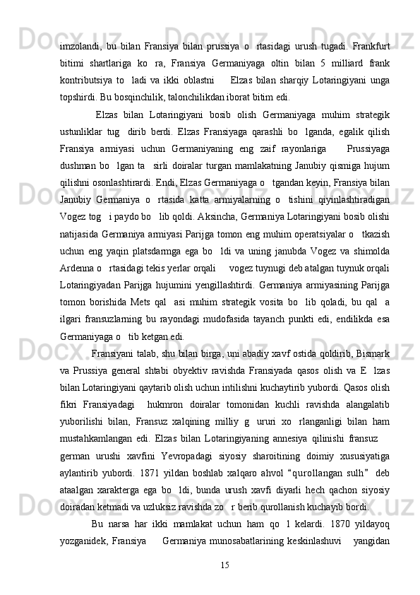 imzolandi,   bu   bilan   Fransiya   bilan   prussiya   o rtasidagi   urush   tugadi.   Frankfurt
bitimi   shartlariga   ko ra,   Fransiya   Germaniyaga   oltin   bilan   5   milliard   frank	

kontributsiya   to ladi   va   ikki   oblastni     Elzas   bilan   sharqiy   Lotaringiyani   unga	
 
topshirdi. Bu bosqinchilik, talonchilikdan iborat bitim edi.
  Elzas   bilan   Lotaringiyani   bosib   olish   Germaniyaga   muhim   strategik
ustunliklar   tug dirib   berdi.   Elzas   Fransiyaga   qarashli   bo lganda,   egalik   qilish
 
Fransiya   armiyasi   uchun   Germaniyaning   eng   zaif   rayonlariga     Prussiyaga	

dushman   bo lgan   ta sirli   doiralar   turgan   mamlakatning   Janubiy   qismiga   hujum	
 
qilishni osonlashtirardi. Endi, Elzas Germaniyaga o tgandan keyin, Fransiya bilan	

Janubiy   Germaniya   o rtasida   katta   armiyalarning   o tishini   qiyinlashtiradigan	
 
Vogez tog i paydo bo lib qoldi. Aksincha, Germaniya Lotaringiyani bosib olishi	
 
natijasida Germaniya armiyasi  Parijga tomon eng muhim operatsiyalar  o tkazish	

uchun   eng   yaqin   platsdarmga   ega   bo ldi   va   uning   janubda   Vogez   va   shimolda	

Ardenna o rtasidagi tekis yerlar orqali   vogez tuynugi deb atalgan tuynuk orqali	
 
Lotaringiyadan   Parijga   hujumini   yengillashtirdi.   Germaniya   armiyasining   Parijga
tomon   borishida   Mets   qal asi   muhim   strategik   vosita   bo lib   qoladi,   bu   qal a	
  
ilgari   fransuzlarning   bu   rayondagi   mudofasida   tayanch   punkti   edi,   endilikda   esa
Germaniyaga o tib ketgan edi.	

Fransiyani talab, shu bilan birga, uni abadiy xavf ostida qoldirib, Bismark
va   Prussiya   general   shtabi   obyektiv   ravishda   Fransiyada   qasos   olish   va   E lzas	

bilan Lotaringiyani qaytarib olish uchun intilishni kuchaytirib yubordi. Qasos olish
fikri   Fransiyadagi     hukmron   doiralar   tomonidan   kuchli   ravishda   alangalatib
yuborilishi   bilan,   Fransuz   xalqining   milliy   g ururi   xo rlanganligi   bilan   ham	
 
mustahkamlangan   edi.   Elzas   bilan   Lotaringiyaning   annesiya   qilinishi   fransuz  	

german   urushi   xavfini   Yevropadagi   siyosiy   sharoitining   doimiy   xususiyatiga
aylantirib   yubordi.   1871   yildan   boshlab   xalqaro   ahvol   q u r ollangan   sulh   deb	
 
ataalgan   xarakterga   ega   bo ldi,   bunda   urush   xavfi   diyarli   hech   qachon   siyosiy	

doiradan ketmadi va uzluksiz ravishda zo r berib qurollanish kuchayib bordi.	

Bu   narsa   har   ikki   mamlakat   uchun   ham   qo l   kelardi.   1870   yildayoq	

yozganidek,   Fransiya     Germaniya   munosabatlarining   keskinlashuvi   yangidan	
 
15 