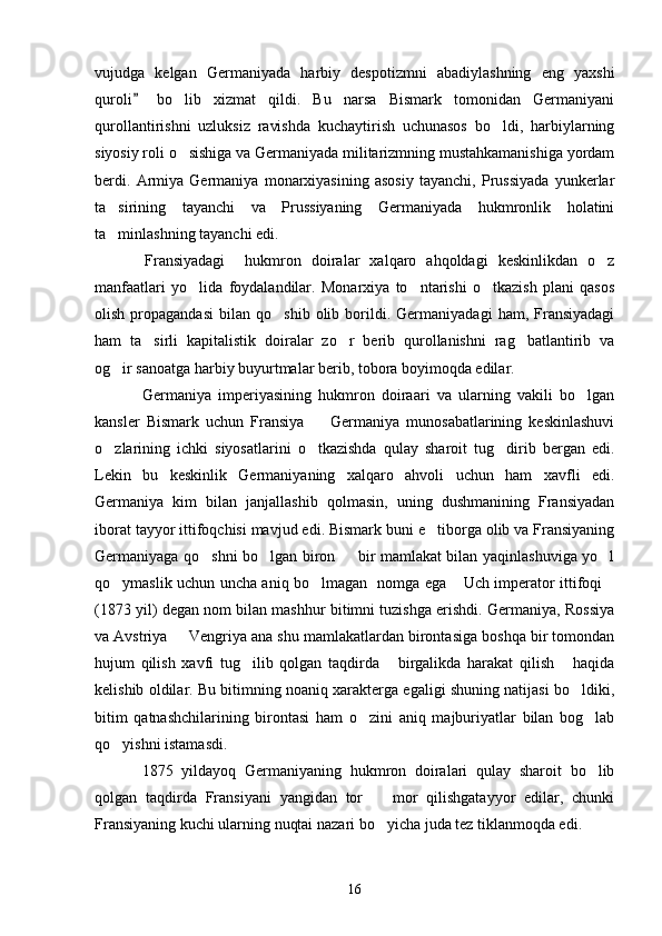 vujudga   kelgan   Germaniyada   harbiy   despotizmni   abadiylashning   eng   yaxshi
quroli   bo lib   xizmat   qildi.   Bu   narsa   Bismark   tomonidan   Germaniyani	
qurollantirishni   uzluksiz   ravishda   kuchaytirish   uchunasos   bo ldi,   harbiylarning	

siyosiy roli o sishiga va Germaniyada militarizmning mustahkamanishiga yordam	

berdi.   Armiya   Germaniya   monarxiyasining   asosiy   tayanchi,   Prussiyada   yunkerlar
ta sirining   tayanchi   va   Prussiyaning   Germaniyada   hukmronlik   holatini	

ta minlashning tayanchi edi.

Fransiyadagi     hukmron   doiralar   xalqaro   ahqoldagi   keskinlikdan   o z	

manfaatlari   yo lida   foydalandilar.   Monarxiya   to ntarishi   o tkazish   plani   qasos	
  
olish   propagandasi   bilan   qo shib   olib  borildi.  Germaniyadagi   ham,  Fransiyadagi	

ham   ta sirli   kapitalistik   doiralar   zo r   berib   qurollanishni   rag batlantirib   va	
  
og ir sanoatga harbiy buyurtmalar berib, tobora boyimoqda edilar.	

Germaniya   imperiyasining   hukmron   doiraari   va   ularning   vakili   bo lgan	

kansler   Bismark   uchun   Fransiya     Germaniya   munosabatlarining   keskinlashuvi	

o zlarining   ichki   siyosatlarini   o tkazishda   qulay   sharoit   tug dirib   bergan   edi.	
  
Lekin   bu   keskinlik   Germaniyaning   xalqaro   ahvoli   uchun   ham   xavfli   edi.
Germaniya   kim   bilan   janjallashib   qolmasin,   uning   dushmanining   Fransiyadan
iborat tayyor ittifoqchisi mavjud edi. Bismark buni e tiborga olib va Fransiyaning	

Germaniyaga qo shni bo lgan biron   bir mamlakat bilan yaqinlashuviga yo l	
   
qo ymaslik uchun uncha aniq bo lmagan   nomga ega  Uch imperator ittifoqi	
   
(1873 yil) degan nom bilan mashhur bitimni tuzishga erishdi. Germaniya, Rossiya
va Avstriya   Vengriya ana shu mamlakatlardan birontasiga boshqa bir tomondan	

hujum   qilish   xavfi   tug ilib   qolgan   taqdirda   birgalikda   harakat   qilish   haqida	
  
kelishib oldilar. Bu bitimning noaniq xarakterga egaligi shuning natijasi bo ldiki,	

bitim   qatnashchilarining   birontasi   ham   o zini   aniq   majburiyatlar   bilan   bog lab	
 
qo yishni istamasdi.	

1875   yildayoq   Germaniyaning   hukmron   doiralari   qulay   sharoit   bo lib	

qolgan   taqdirda   Fransiyani   yangidan   tor     mor   qilishgatayyor   edilar,   chunki	

Fransiyaning kuchi ularning nuqtai nazari bo yicha juda tez tiklanmoqda edi.

16 