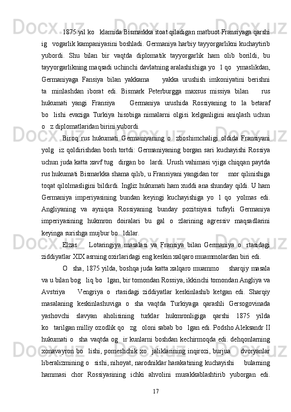 1875 yil ko klamida Bismarkka itoat qiladigan matbuot Fransiyaga qarshi
ig vogarlik kampaniyasini boshladi. Germaniya harbiy tayyorgarlikni kuchaytirib	

yubordi.   Shu   bilan   bir   vaqtda   diplomatik   tayyorgarlik   ham   olib   borildi,   bu
tayyorgarlikning maqsadi uchinchi davlatning aralashishiga yo l qo ymaslikdan,	
 
Germaniyaga   Fansiya   bilan   yakkama     yakka   urushish   imkoniyatini   berishni	

ta minlashdan   iborat   edi.   Bismark   Peterburgga   maxsus   missiya   bilan     rus	
 
hukumati   yangi   Fransiya     Germaniya   urushida   Rossiyaning   to la   betaraf	
 
bo lishi   evaziga   Turkiya   hisobiga   nimalarni   olgisi   kelganligini   aniqlash   uchun	

o z diplomatlaridan birini yubordi.

Biroq   rus   hukumati   Germaniyaning   o zboshimchaligi   oldida   Fransiyani	

yolg iz qoldirishdan  bosh  tortdi:   Germaniyaning  borgan sari   kuchayishi  Rossiya	

uchun juda katta xavf tug dirgan bo lardi. Urush vahimasi vjiga chiqqan paytda	
 
rus hukumati Bismarkka shama qilib, u Fransiyani yangidan tor   mor qilinishiga	

toqat qilolmasligini bildirdi. Ingliz hukumati ham xuddi ana shunday qildi. U ham
Germaniya   imperiyasining   bundan   keyingi   kuchayishiga   yo l   qo yolmas   edi.	
 
Angliyaning   va   ayniqsa   Rossiyaning   bunday   pozitsiyasi   tufayli   Germaniya
imperiyasining   hukmron   doiralari   bu   gal   o zlarining   agressiv   maqsadlarini	

keyinga surishga mujbur bo ldilar.	

Elzas     Lotaringiya   masalasi   va   Fransiya   bilan   Germaniya   o rtasidagi	
 
ziddiyatlar XIX asrning oxirlaridagi eng keskin xalqaro muammolardan biri edi.
O sha, 1875 yilda, boshqa juda katta xalqaro muammo   sharqiy masala	
 
va u bilan bog liq bo lgan, bir tomondan Rossiya, ikkinchi tomondan Angliya va	
 
Avstriya     Vengriya   o rtasidagi   ziddiyatlar   keskinlashib   ketgan   edi.   Sharqiy	
 
masalaning   keskinlashuviga   o sha   vaqtda   Turkiyaga   qarashli   Gersogovinada	

yashovchi   slavyan   aholisining   turklar   hukmronligiga   qarshi   1875   yilda
ko tarilgan milliy ozodlik qo zg oloni sabab bo lgan edi. Podsho Aleksandr II	
   
hukumati o sha vaqtda og ir kunlarni boshdan kechirmoqda edi. dehqonlarning	
 
xonavayron bo lishi, pomeshchik xo jaliklarining inqirozi, burjua   dvoryanlar	
  
liberalizmining o sishi, nihoyat, narodniklar harakatining kuchayishi   bularning	
 
hammasi   chor   Rossiyasining   ichki   ahvolini   murakkablashtirib   yuborgan   edi.
17 