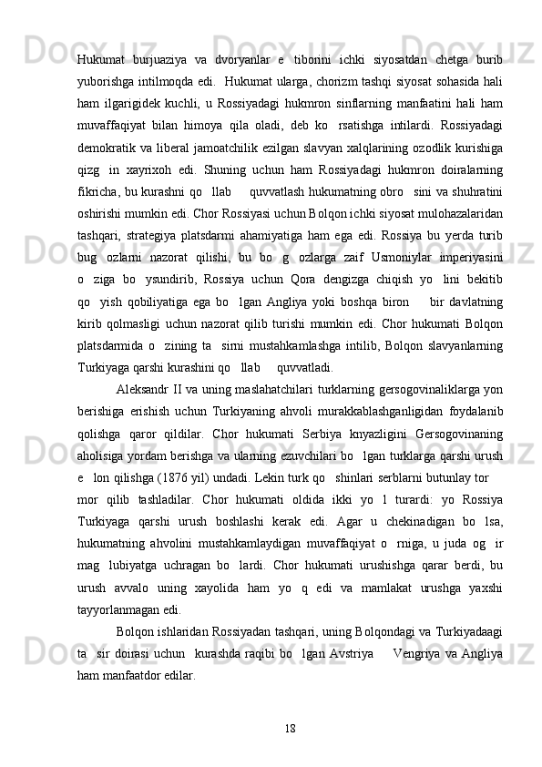 Hukumat   burjuaziya   va   dvoryanlar   e tiborini   ichki   siyosatdan   chetga   burib
yuborishga intilmoqda edi.   Hukumat ularga, chorizm tashqi siyosat sohasida hali
ham   ilgarigidek   kuchli,   u   Rossiyadagi   hukmron   sinflarning   manfaatini   hali   ham
muvaffaqiyat   bilan   himoya   qila   oladi,   deb   ko rsatishga   intilardi.   Rossiyadagi	

demokratik  va   liberal  jamoatchilik  ezilgan   slavyan  xalqlarining  ozodlik  kurishiga
qizg in   xayrixoh   edi.   Shuning   uchun   ham   Rossiyadagi   hukmron   doiralarning	

fikricha, bu kurashni qo llab   quvvatlash hukumatning obro sini va shuhratini	
  
oshirishi mumkin edi. Chor Rossiyasi uchun Bolqon ichki siyosat mulohazalaridan
tashqari,   strategiya   platsdarmi   ahamiyatiga   ham   ega   edi.   Rossiya   bu   yerda   turib
bug ozlarni   nazorat   qilishi,   bu   bo g ozlarga   zaif   Usmoniylar   imperiyasini	
  
o ziga   bo ysundirib,   Rossiya   uchun   Qora   dengizga   chiqish   yo lini   bekitib	
  
qo yish   qobiliyatiga   ega   bo lgan   Angliya   yoki   boshqa   biron     bir   davlatning
  
kirib   qolmasligi   uchun   nazorat   qilib   turishi   mumkin   edi.   Chor   hukumati   Bolqon
platsdarmida   o zining   ta sirni   mustahkamlashga   intilib,   Bolqon   slavyanlarning	
 
Turkiyaga qarshi kurashini qo llab   quvvatladi.	
 
Aleksandr II va uning maslahatchilari  turklarning gersogovinaliklarga yon
berishiga   erishish   uchun   Turkiyaning   ahvoli   murakkablashganligidan   foydalanib
qolishga   qaror   qildilar.   Chor   hukumati   Serbiya   knyazligini   Gersogovinaning
aholisiga yordam berishga va ularning ezuvchilari bo lgan turklarga qarshi urush	

e lon qilishga (1876 yil) undadi. Lekin turk qo shinlari serblarni butunlay tor 	
  
mor   qilib   tashladilar.   Chor   hukumati   oldida   ikki   yo l   turardi:   yo   Rossiya	

Turkiyaga   qarshi   urush   boshlashi   kerak   edi.   Agar   u   chekinadigan   bo lsa,	

hukumatning   ahvolini   mustahkamlaydigan   muvaffaqiyat   o rniga,   u   juda   og ir	
 
mag lubiyatga   uchragan   bo lardi.   Chor   hukumati   urushishga   qarar   berdi,   bu	
 
urush   avvalo   uning   xayolida   ham   yo q   edi   va   mamlakat   urushga   yaxshi	

tayyorlanmagan edi.
Bolqon ishlaridan Rossiyadan tashqari, uning Bolqondagi va Turkiyadaagi
ta sir   doirasi   uchun     kurashda   raqibi   bo lgan   Avstriya     Vengriya   va   Angliya	
  
ham manfaatdor edilar.
18 